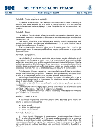 BOLETÍN OFICIAL DEL ESTADO
Núm. 153	                                   Martes 28 de junio de 2011	                           Sec. III. Pág. 68981


            Artículo 2.  Ámbito temporal de aplicación.

                El presente protocolo surtirá plenos efectos como anexo al III Convenio colectivo y al
            Acuerdo de la Mesa Sectorial, por tanto desde su misma entrada en vigor, permanecerá
            vigente hasta su derogación expresa por norma, Convenio colectivo, Acuerdo o Protocolo
            posterior.

            Artículo 3.  Objeto.

                La Sociedad Estatal Correos y Telégrafos tendrá como objetivo preferente crear un
            clima laboral adecuado y de respeto que posibilite el desarrollo personal y profesional de
            cada trabajador/a.
                Este objetivo forma parte de los principios y de la cultura de la Sociedad Estatal y se
            vertebrará a través de los procesos de selección y promoción, la formación y los criterios
            organizativos de los centros de trabajo.
                El presente protocolo tiene por objeto servir de cauce para evitar y resolver los
            supuestos de acoso de cualquier modalidad que puedan registrarse en el ámbito de la
            Sociedad Estatal.

            Artículo 4.  Compromisos.

                 La articulación de un sistema que impida las conductas que se substancian en el
            acoso que en este Protocolo se hacen frente, lleva consigo, no sólo un procedimiento de
            vigilancia y sancionador, sino también una serie de compromisos de la Sociedad Estatal y
            de las Organizaciones Sindicales con el fin de promover un cambio cultural que dirija al
            colectivo de personas que integran Correos hacia un modelo que repudie cualquier forma
            de acoso o violencia. Para ello se establece el siguiente conjunto de compromisos:

                 En la formación dirigida a los cuadros y mandos de la Sociedad Estatal se tendrán en
            cuenta los principios, las orientaciones y las pautas aquí recogidas para que pueda llevar
            a cabo de forma adecuada las funciones que este protocolo les encomienda.
                 La Sociedad Estatal y los sindicatos realizarán campañas informativas a fin de dar a
            conocer aquellos aspectos de la organización del trabajo que afectan a la seguridad y
            salud de los empleados y empleadas.
                 Garantizar el derecho de los trabajadores/as a denunciar sin que tengan que sufrir
            represalias.
                 Garantizar una actuación ágil y rápida, siendo escrupulosos con la protección de la
            intimidad, confidencialidad y dignidad de las personas afectadas.
                 Difundir al personal de la Sociedad Estatal la existencia y contenido de este Protocolo
            para su adecuado conocimiento.

            Artículo 5.  Clases de acoso.

                A los efectos del presente protocolo cualquier forma de acoso queda inscrita en
            alguna de las siguientes categorías:

               a)  acoso sexual.
               b)  acoso por razón de sexo.
               c)  acoso moral o laboral.

            Artículo 6.  Definiciones.
                                                                                                                    cve: BOE-A-2011-11162




                 6.1  Acoso Sexual.–A los efectos de este protocolo y de acuerdo con lo previsto en el
            art. 7.1 de la Ley Orgánica 3/2007, de 22 de marzo, para la igualdad efectiva de mujeres y
            hombres, se entiende por acoso sexual cualquier comportamiento verbal o físico de
            naturaleza sexual que tenga el propósito o produzca el efecto de atentar contra la dignidad
            de una persona, en particular cuando se crea un entorno intimidatorio, degradante u
            ofensivo.
 