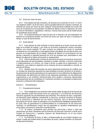 BOLETÍN OFICIAL DEL ESTADO
Núm. 153	                                  Martes 28 de junio de 2011	                            Sec. III. Pág. 68982


               6.2  Acoso por razón de sexo.

                6.2.1  A los efectos de este protocolo y de acuerdo con lo previsto en el art. 7.2 de la
            Ley Orgánica 3/2007, de 22 de marzo, para la igualdad efectiva de mujeres y hombres, se
            entiende por acoso por razón de sexo cualquier comportamiento realizado en función del
            sexo de una persona con el propósito o el efecto de atentar contra su dignidad y de crear
            un entorno intimidatorio, degradante u ofensivo. Cuando este acoso sea de índole sexual
            se considerará acoso sexual.
                6.2.2  El condicionamiento por razón de sexo de un derecho o de una expectativa de
            derecho se considerará también una forma de acoso por razón de sexo y constituye al
            tiempo un acto de discriminación.

               6.3  Acoso laboral.

                 6.3.1  A los efectos de este protocolo el acoso laboral es el acoso moral que tiene
            lugar en el ámbito de trabajo, y por tanto en el entorno profesional, ambos conceptos
            definen una misma realidad. En este contexto se entiende por acoso la conducta
            consistente en una sistemática y prolongada presión psicológica que se ejerce sobre una
            persona en el desempeño de su trabajo, tratando de destruir su comunicación con los
            demás y atacando su dignidad personal con el fin de conseguir que, perturbada su vida
            laboral, se aleje de la misma provocando su autoexclusión.
                 6.3.2  Para la identificación correcta de esta forma de acoso es precisa la conjunción
            de los elementos de intencionalidad, orientada a humillar, intimidar o consumir emocional
            o intelectualmente a la víctima, con vistas a forzar su salida de la organización, y de
            reiteración, que implica la repetición de la conducta de forma sistemática y durante un
            período de tiempo.
                 6.3.3  Quedan fuera del concepto de acoso laboral las situaciones de conflicto que
            no cumplan los anteriores requisitos de intencionalidad concreta y duración en el tiempo y
            las situaciones de tensión generadas por la supervisión en el cumplimiento de obligaciones
            profesionales, las diferencias de criterio en las relaciones personales o en las decisiones
            organizativas y los conflictos interpersonales entre iguales o personas relacionadas
            jerárquicamente que se manifiesten en momentos concretos y no persigan la destrucción
            personal o profesional del empleado/a.

            Artículo 7.  Procedimientos.

               7.1  Procedimiento General.

                 7.1.1  Todo trabajador/a que entienda estar siendo objeto de alguna de las formas de
            acoso definidas podrá denunciarlo ante sus superiores o a la Dirección de Recursos
            Humanos siguiendo los procedimientos aquí descritos. Por razones de rigor y seguridad,
            el interesado podrá adelantar verbalmente su denuncia, actuando entonces el receptor
            con la prevención y celeridad que los hechos requieran, pero la denuncia deberá
            formularse por escrito, según la naturaleza y los procedimientos detallados seguidamente.
            En todo caso se garantizará la confidencialidad en el tratamiento de las denunciar
            recibidas, no admitiéndose ningún tipo de represalia en aquéllos empleados/as que
            comuniquen, de buena fe, presuntos incumplimientos.
                 7.1.2  El órgano competente para analizar las denuncias y llevar a cabo las
            actuaciones que sean necesarias será la Dirección de Recursos Humanos a través de la
            Unidad de Instrucción y aquellos órganos del Departamento en el que éstos
            justificadamente deleguen.
                 7.1.3  Si el Director de Zona, el Jefe o el Responsable de una Unidad recibiera una
                                                                                                                    cve: BOE-A-2011-11162




            noticia o queja que pudiera tener la naturaleza de acoso, deberá remitirla a la Dirección
            de Recursos Humanos.
 