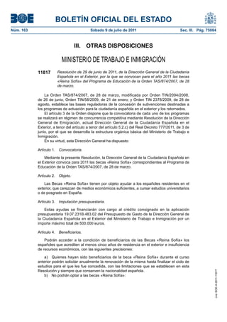 BOLETÍN OFICIAL DEL ESTADO
Núm. 163                                   Sábado 9 de julio de 2011                              Sec. III. Pág. 75084



                                 III. OTRAS DISPOSICIONES

                         MINISTERIO DE TRABAJO E INMIGRACIÓN
           11817      Resolución de 29 de junio de 2011, de la Dirección General de la Ciudadanía
                      Española en el Exterior, por la que se convocan para el año 2011 las becas
                      «Reina Sofía» del Programa de Educación de la Orden TAS/874/2007, de 28
                      de marzo.

               La Orden TAS/874/2007, de 28 de marzo, modificada por Orden TIN/2004/2008,
           de 26 de junio; Orden TIN/58/2009, de 21 de enero; y Orden TIN 2378/2009, de 28 de
           agosto, establece las bases reguladoras de la concesión de subvenciones destinadas a
           los programas de actuación para la ciudadanía española en el exterior y los retornados.
               El artículo 3 de la Orden dispone que la convocatoria de cada uno de los programas
           se realizará en régimen de concurrencia competitiva mediante Resolución de la Dirección
           General de Emigración, actual Dirección General de la Ciudadanía Española en el
           Exterior, a tenor del artículo a tenor del artículo 5.2.c) del Real Decreto 777/2011, de 3 de
           junio, por el que se desarrolla la estructura orgánica básica del Ministerio de Trabajo e
           Inmigración.
               En su virtud, esta Dirección General ha dispuesto:

           Artículo 1. Convocatoria.

               Mediante la presente Resolución, la Dirección General de la Ciudadanía Española en
           el Exterior convoca para 2011 las becas «Reina Sofía» correspondientes al Programa de
           Educación de la Orden TAS/874/2007, de 28 de marzo.

           Artículo 2. Objeto.

               Las Becas «Reina Sofía» tienen por objeto ayudar a los españoles residentes en el
           exterior, que carezcan de medios económicos suficientes, a cursar estudios universitarios
           o de posgrado en España.

           Artículo 3. Imputación presupuestaria.

               Estas ayudas se financiarán con cargo al crédito consignado en la aplicación
           presupuestaria 19.07.231B.483.02 del Presupuesto de Gasto de la Dirección General de
           la Ciudadanía Española en el Exterior del Ministerio de Trabajo e Inmigración por un
           importe máximo total de 500.000 euros.

           Artículo 4. Beneficiarios.

               Podrán acceder a la condición de beneficiarios de las Becas «Reina Sofía» los
           españoles que acrediten al menos cinco años de residencia en el exterior e insuficiencia
           de recursos económicos, con las siguientes precisiones:

               a) Quienes hayan sido beneficiarios de la beca «Reina Sofía» durante el curso
           anterior podrán solicitar anualmente la renovación de la misma hasta finalizar el ciclo de
           estudios para el que les fue concedida, con las limitaciones que se establecen en esta
           Resolución y siempre que conserven la nacionalidad española.
                                                                                                                    cve: BOE-A-2011-11817




               b) No podrán optar a las becas «Reina Sofía»:
 