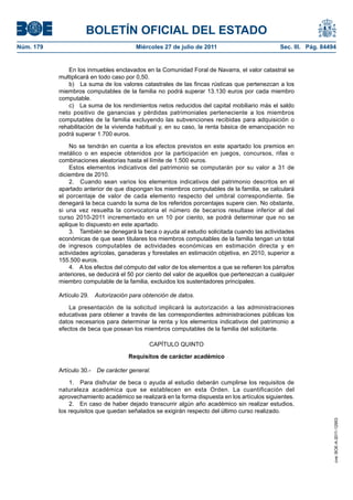 BOLETÍN OFICIAL DEL ESTADO
Núm. 179                                  Miércoles 27 de julio de 2011                        Sec. III. Pág. 84494


              En los inmuebles enclavados en la Comunidad Foral de Navarra, el valor catastral se
           multiplicará en todo caso por 0,50.
              b) La suma de los valores catastrales de las fincas rústicas que pertenezcan a los
           miembros computables de la familia no podrá superar 13.130 euros por cada miembro
           computable.
              c) La suma de los rendimientos netos reducidos del capital mobiliario más el saldo
           neto positivo de ganancias y pérdidas patrimoniales perteneciente a los miembros
           computables de la familia excluyendo las subvenciones recibidas para adquisición o
           rehabilitación de la vivienda habitual y, en su caso, la renta básica de emancipación no
           podrá superar 1.700 euros.

               No se tendrán en cuenta a los efectos previstos en este apartado los premios en
           metálico o en especie obtenidos por la participación en juegos, concursos, rifas o
           combinaciones aleatorias hasta el límite de 1.500 euros.
               Estos elementos indicativos del patrimonio se computarán por su valor a 31 de
           diciembre de 2010.
               2. Cuando sean varios los elementos indicativos del patrimonio descritos en el
           apartado anterior de que dispongan los miembros computables de la familia, se calculará
           el porcentaje de valor de cada elemento respecto del umbral correspondiente. Se
           denegará la beca cuando la suma de los referidos porcentajes supere cien. No obstante,
           si una vez resuelta la convocatoria el número de becarios resultase inferior al del
           curso 2010-2011 incrementado en un 10 por ciento, se podrá determinar que no se
           aplique lo dispuesto en este apartado.
               3. También se denegará la beca o ayuda al estudio solicitada cuando las actividades
           económicas de que sean titulares los miembros computables de la familia tengan un total
           de ingresos computables de actividades económicas en estimación directa y en
           actividades agrícolas, ganaderas y forestales en estimación objetiva, en 2010, superior a
           155.500 euros.
               4. A los efectos del cómputo del valor de los elementos a que se refieren los párrafos
           anteriores, se deducirá el 50 por ciento del valor de aquellos que pertenezcan a cualquier
           miembro computable de la familia, excluidos los sustentadores principales.

           Artículo 29.    Autorización para obtención de datos.

               La presentación de la solicitud implicará la autorización a las administraciones
           educativas para obtener a través de las correspondientes administraciones públicas los
           datos necesarios para determinar la renta y los elementos indicativos del patrimonio a
           efectos de beca que posean los miembros computables de la familia del solicitante.

                                               CAPÍTULO QUINTO

                                       Requisitos de carácter académico

           Artículo 30.-   De carácter general.

               1. Para disfrutar de beca o ayuda al estudio deberán cumplirse los requisitos de
           naturaleza académica que se establecen en esta Orden. La cuantificación del
           aprovechamiento académico se realizará en la forma dispuesta en los artículos siguientes.
               2. En caso de haber dejado transcurrir algún año académico sin realizar estudios,
           los requisitos que quedan señalados se exigirán respecto del último curso realizado.
                                                                                                                 cve: BOE-A-2011-12953
 