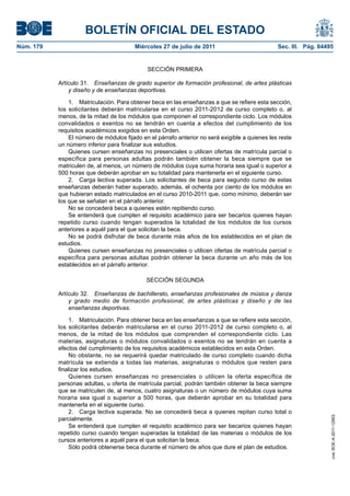 BOLETÍN OFICIAL DEL ESTADO
Núm. 179                                Miércoles 27 de julio de 2011                           Sec. III. Pág. 84495


                                             SECCIÓN PRIMERA

           Artículo 31. Enseñanzas de grado superior de formación profesional, de artes plásticas
               y diseño y de enseñanzas deportivas.

               1. Matriculación. Para obtener beca en las enseñanzas a que se refiere esta sección,
           los solicitantes deberán matricularse en el curso 2011-2012 de curso completo o, al
           menos, de la mitad de los módulos que componen el correspondiente ciclo. Los módulos
           convalidados o exentos no se tendrán en cuenta a efectos del cumplimiento de los
           requisitos académicos exigidos en esta Orden.
               El número de módulos fijado en el párrafo anterior no será exigible a quienes les reste
           un número inferior para finalizar sus estudios.
               Quienes cursen enseñanzas no presenciales o utilicen ofertas de matrícula parcial o
           específica para personas adultas podrán también obtener la beca siempre que se
           matriculen de, al menos, un número de módulos cuya suma horaria sea igual o superior a
           500 horas que deberán aprobar en su totalidad para mantenerla en el siguiente curso.
               2. Carga lectiva superada. Los solicitantes de beca para segundo curso de estas
           enseñanzas deberán haber superado, además, el ochenta por ciento de los módulos en
           que hubieran estado matriculados en el curso 2010-2011 que, como mínimo, deberán ser
           los que se señalan en el párrafo anterior.
               No se concederá beca a quienes estén repitiendo curso.
               Se entenderá que cumplen el requisito académico para ser becarios quienes hayan
           repetido curso cuando tengan superados la totalidad de los módulos de los cursos
           anteriores a aquél para el que solicitan la beca.
               No se podrá disfrutar de beca durante más años de los establecidos en el plan de
           estudios.
               Quienes cursen enseñanzas no presenciales o utilicen ofertas de matrícula parcial o
           específica para personas adultas podrán obtener la beca durante un año más de los
           establecidos en el párrafo anterior.

                                             SECCIÓN SEGUNDA

           Artículo 32. Enseñanzas de bachillerato, enseñanzas profesionales de música y danza
               y grado medio de formación profesional, de artes plásticas y diseño y de las
               enseñanzas deportivas.

               1. Matriculación. Para obtener beca en las enseñanzas a que se refiere esta sección,
           los solicitantes deberán matricularse en el curso 2011-2012 de curso completo o, al
           menos, de la mitad de los módulos que comprenden el correspondiente ciclo. Las
           materias, asignaturas o módulos convalidados o exentos no se tendrán en cuenta a
           efectos del cumplimiento de los requisitos académicos establecidos en esta Orden.
               No obstante, no se requerirá quedar matriculado de curso completo cuando dicha
           matrícula se extienda a todas las materias, asignaturas o módulos que resten para
           finalizar los estudios.
               Quienes cursen enseñanzas no presenciales o utilicen la oferta específica de
           personas adultas, u oferta de matrícula parcial, podrán también obtener la beca siempre
           que se matriculen de, al menos, cuatro asignaturas o un número de módulos cuya suma
           horaria sea igual o superior a 500 horas, que deberán aprobar en su totalidad para
           mantenerla en el siguiente curso.
               2. Carga lectiva superada. No se concederá beca a quienes repitan curso total o
                                                                                                                  cve: BOE-A-2011-12953




           parcialmente.
               Se entenderá que cumplen el requisito académico para ser becarios quienes hayan
           repetido curso cuando tengan superadas la totalidad de las materias o módulos de los
           cursos anteriores a aquél para el que solicitan la beca.
               Sólo podrá obtenerse beca durante el número de años que dure el plan de estudios.
 