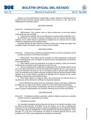 BOLETÍN OFICIAL DEL ESTADO
Núm. 179                                 Miércoles 27 de julio de 2011                             Sec. III. Pág. 84496


               Quienes cursen enseñanzas no presenciales o utilicen ofertas de matrícula parcial o
           específica para personas adultas podrán obtener beca durante un año más de los
           establecidos en el párrafo anterior.

                                              SECCIÓN TERCERA

           Artículo 33.   Enseñanzas de idiomas.

               1. Matriculación. Para obtener beca en estas enseñanzas el alumnado deberá
           matricularse de curso completo.
               2. Carga lectiva superada. No se concederá beca a quienes estén repitiendo curso.
               Se entenderá que cumplen el requisito académico para ser becarios quienes hayan
           repetido curso cuando tengan superadas la totalidad de las materias de los cursos
           anteriores a aquél para el que solicitan la beca.
               Se podrá disfrutar de beca durante el número de años que se tenga que seguir para
           completar el plan de estudios y para un máximo de dos idiomas.

                                               SECCIÓN CUARTA

           Artículo 34. Programas de cualificación profesional inicial y cursos de preparación de las
               pruebas de acceso a la formación profesional.

               1. Matriculación. Para obtener ayuda al estudio en estas enseñanzas el solicitante
           deberá matricularse de curso completo, sin perjuicio de las convalidaciones y exenciones
           a que tenga derecho.
               2. Para realizar cursos de preparación de prueba de acceso a ciclos de formación
           profesional se concederá ayuda al estudio por una única vez.
               3. Para los programas de cualificación profesional inicial, las ayudas podrán ser de
           uno o dos años de duración en función del modelo del Programa de uno o dos cursos en
           el que se matriculen los alumnos. No se concederá ayuda a quienes estén repitiendo
           curso. Se entenderá que cumplen el requisito académico para ser becarios quienes hayan
           repetido curso cuando tengan superados la totalidad de los módulos de los cursos
           anteriores a aquél para el que solicitan la beca.
               4. Para hacer efectivo el segundo plazo del componente de mantenimiento se
           requerirá que el tutor del alumno certifique los siguientes aspectos:

                – Que el solicitante ha asistido de forma continuada y regular a las clases, justificando
           las faltas que, en ningún caso, podrán superar el 15 por ciento de las horas lectivas.
                – Que en las dos primeras evaluaciones del curso el solicitante ha superado, al
           menos, la parte correspondiente a los módulos voluntarios de dos de los tres ámbitos.

                                               SECCIÓN QUINTA

           Artículo 35. Enseñanzas artísticas superiores, estudios religiosos superiores y estudios
               militares superiores organizados por créditos.

               1. Enseñanzas de grado.

               Los requisitos necesarios para la obtención de beca en los estudios de grado a que
           se refiere el Real Decreto 1614/2009, de 26 de octubre, por el que se establece la
           ordenación de las enseñanzas artísticas superiores reguladas por la Ley Orgánica 2/2006,
                                                                                                                     cve: BOE-A-2011-12953




           de 3 de mayo, serán los establecidos, en todo aquello que les resulte de aplicación, en los
           artículos 17 a 20 de la convocatoria de becas de carácter general para el curso
           académico 2011-2012, para estudiantes de enseñanza universitaria.
 