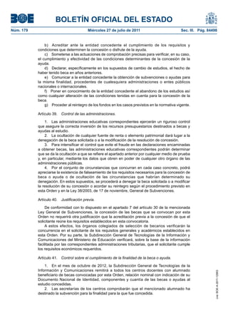BOLETÍN OFICIAL DEL ESTADO
Núm. 179                                  Miércoles 27 de julio de 2011                         Sec. III. Pág. 84498


               b) Acreditar ante la entidad concedente el cumplimiento de los requisitos y
           condiciones que determinen la concesión o disfrute de la ayuda.
               c) Someterse a las actuaciones de comprobación precisas para verificar, en su caso,
           el cumplimiento y efectividad de las condiciones determinantes de la concesión de la
           ayuda.
               d) Declarar, específicamente en los supuestos de cambio de estudios, el hecho de
           haber tenido beca en años anteriores.
               e) Comunicar a la entidad concedente la obtención de subvenciones o ayudas para
           la misma finalidad, procedentes de cualesquiera administraciones o entes públicos
           nacionales o internacionales.
               f) Poner en conocimiento de la entidad concedente el abandono de los estudios así
           como cualquier alteración de las condiciones tenidas en cuenta para la concesión de la
           beca.
               g) Proceder al reintegro de los fondos en los casos previstos en la normativa vigente.

           Artículo 39.   Control de las administraciones.

               1. Las administraciones educativas correspondientes ejercerán un riguroso control
           que asegure la correcta inversión de los recursos presupuestarios destinados a becas y
           ayudas al estudio.
               2. La ocultación de cualquier fuente de renta o elemento patrimonial dará lugar a la
           denegación de la beca solicitada o a la modificación de la resolución de concesión.
               3. Para intensificar el control que evite el fraude en las declaraciones encaminadas
           a obtener becas, las administraciones educativas correspondientes podrán determinar
           que se da la ocultación a que se refiere el apartado anterior por cualquier medio de prueba
           y, en particular, mediante los datos que obren en poder de cualquier otro órgano de las
           administraciones públicas.
               4. Por el conjunto de circunstancias que concurran en cada caso concreto, podrá
           apreciarse la existencia de falseamiento de los requisitos necesarios para la concesión de
           beca o ayuda o de ocultación de las circunstancias que habrían determinado su
           denegación. En estos supuestos, se procederá a denegar la beca solicitada o a modificar
           la resolución de su concesión o acordar su reintegro según el procedimiento previsto en
           esta Orden y en la Ley 38/2003, de 17 de noviembre, General de Subvenciones.

           Artículo 40.   Justificación previa.

                De conformidad con lo dispuesto en el apartado 7 del artículo 30 de la mencionada
           Ley General de Subvenciones, la concesión de las becas que se convocan por esta
           Orden no requerirá otra justificación que la acreditación previa a la concesión de que el
           solicitante reúne los requisitos establecidos en esta convocatoria.
                A estos efectos, los órganos colegiados de selección de becarios verificarán la
           concurrencia en el solicitante de los requisitos generales y académicos establecidos en
           esta Orden. Por su parte, la Subdirección General de Tecnologías de la Información y
           Comunicaciones del Ministerio de Educación verificará, sobre la base de la información
           facilitada por las correspondientes administraciones tributarias, que el solicitante cumple
           los requisitos económicos requeridos.

           Artículo 41.   Control sobre el cumplimiento de la finalidad de la beca o ayuda.

               1. En el mes de octubre de 2012, la Subdirección General de Tecnologías de la
           Información y Comunicaciones remitirá a todos los centros docentes con alumnado
                                                                                                                  cve: BOE-A-2011-12953




           beneficiario de becas convocadas por esta Orden, relación nominal con indicación de su
           Documento Nacional de Identidad, componentes y cuantía de las becas o ayudas al
           estudio concedidas.
               2. Las secretarías de los centros comprobarán que el mencionado alumnado ha
           destinado la subvención para la finalidad para la que fue concedida.
 