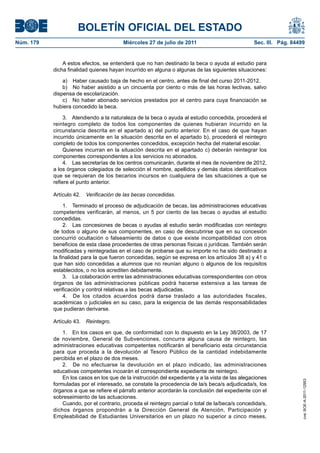BOLETÍN OFICIAL DEL ESTADO
Núm. 179                                 Miércoles 27 de julio de 2011                           Sec. III. Pág. 84499


               A estos efectos, se entenderá que no han destinado la beca o ayuda al estudio para
           dicha finalidad quienes hayan incurrido en alguna o algunas de las siguientes situaciones:

               a) Haber causado baja de hecho en el centro, antes de final del curso 2011-2012.
               b) No haber asistido a un cincuenta por ciento o más de las horas lectivas, salvo
           dispensa de escolarización.
               c) No haber abonado servicios prestados por el centro para cuya financiación se
           hubiera concedido la beca.

                3. Atendiendo a la naturaleza de la beca o ayuda al estudio concedida, procederá el
           reintegro completo de todos los componentes de quienes hubieran incurrido en la
           circunstancia descrita en el apartado a) del punto anterior. En el caso de que hayan
           incurrido únicamente en la situación descrita en el apartado b), procederá el reintegro
           completo de todos los componentes concedidos, excepción hecha del material escolar.
                Quienes incurran en la situación descrita en el apartado c) deberán reintegrar los
           componentes correspondientes a los servicios no abonados.
                4. Las secretarías de los centros comunicarán, durante el mes de noviembre de 2012,
           a los órganos colegiados de selección el nombre, apellidos y demás datos identificativos
           que se requieran de los becarios incursos en cualquiera de las situaciones a que se
           refiere el punto anterior.

           Artículo 42.   Verificación de las becas concedidas.

                1. Terminado el proceso de adjudicación de becas, las administraciones educativas
           competentes verificarán, al menos, un 5 por ciento de las becas o ayudas al estudio
           concedidas.
                2. Las concesiones de becas o ayudas al estudio serán modificadas con reintegro
           de todos o alguno de sus componentes, en caso de descubrirse que en su concesión
           concurrió ocultación o falseamiento de datos o que existe incompatibilidad con otros
           beneficios de esta clase procedentes de otras personas físicas o jurídicas. También serán
           modificadas y reintegradas en el caso de probarse que su importe no ha sido destinado a
           la finalidad para la que fueron concedidas, según se expresa en los artículos 38 a) y 41 o
           que han sido concedidas a alumnos que no reunían alguno o algunos de los requisitos
           establecidos, o no los acrediten debidamente.
                3. La colaboración entre las administraciones educativas correspondientes con otros
           órganos de las administraciones públicas podrá hacerse extensiva a las tareas de
           verificación y control relativas a las becas adjudicadas.
                4. De los citados acuerdos podrá darse traslado a las autoridades fiscales,
           académicas o judiciales en su caso, para la exigencia de las demás responsabilidades
           que pudieran derivarse.

           Artículo 43.   Reintegro.

               1. En los casos en que, de conformidad con lo dispuesto en la Ley 38/2003, de 17
           de noviembre, General de Subvenciones, concurra alguna causa de reintegro, las
           administraciones educativas competentes notificarán al beneficiario esta circunstancia
           para que proceda a la devolución al Tesoro Público de la cantidad indebidamente
           percibida en el plazo de dos meses.
               2. De no efectuarse la devolución en el plazo indicado, las administraciones
           educativas competentes incoarán el correspondiente expediente de reintegro.
               En los casos en los que de la instrucción del expediente y a la vista de las alegaciones
                                                                                                                   cve: BOE-A-2011-12953




           formuladas por el interesado, se constate la procedencia de la/s beca/s adjudicada/s, los
           órganos a que se refiere el párrafo anterior acordarán la conclusión del expediente con el
           sobreseimiento de las actuaciones.
               Cuando, por el contrario, proceda el reintegro parcial o total de la/beca/s concedida/s,
           dichos órganos propondrán a la Dirección General de Atención, Participación y
           Empleabilidad de Estudiantes Universitarios en un plazo no superior a cinco meses,
 