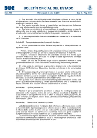 BOLETÍN OFICIAL DEL ESTADO
Núm. 179                                 Miércoles 27 de julio de 2011                          Sec. III. Pág. 84501


               c) Que autorizan a las administraciones educativas a obtener, a través de las
           administraciones correspondientes, los datos necesarios para determinar su rendimiento
           académico a efectos de beca.
               d) Que quedan enterados de que la inexactitud en las circunstancias declaradas
           dará lugar a la denegación o reintegro de la beca o ayuda.
               e) Que tienen conocimiento de la incompatibilidad de estas becas y que, en caso de
           obtener otra beca o ayuda procedente de cualquier administración o entidad pública o
           privada, deberá comunicarlo a la universidad en la que están matriculados.

               5. El plazo de presentación de solicitudes se extenderá hasta el día 30 de septiembre
           de 2011 inclusive.

           Artículo 46.    Supuestos de presentación después del plazo.

               1. Podrán presentarse solicitudes de beca después del 30 de septiembre en los
           siguientes casos:

               – Primero.–En caso de que se haya concedido un plazo de matrícula con posterioridad
           al 30 de septiembre, siempre que la beca se presente con la solicitud de matrícula.
               – Segundo.–En caso de fallecimiento del sustentador principal de la familia, o por
           jubilación forzosa que no se produzca por cumplir la edad reglamentaria ocurridos
           después de transcurrido dicho plazo.
               – Tercero.–En caso de estudiantes cuya situación económica familiar se viera
           gravemente afectada por causa extraordinaria sobrevenida y debidamente justificada.

               En estos casos, las solicitudes se presentarán directamente en las direcciones
           provinciales del Ministerio de Educación u órganos equivalentes de las comunidades
           autónomas.
               2. En los casos segundo y tercero previstos en el apartado anterior en los que la
           situación económica familiar haya variado sustancialmente, los órganos colegiados de
           selección atenderán, para la concesión o denegación de la beca o ayuda al estudio
           solicitada a la nueva situación económica familiar sobrevenida.
               Para que esta nueva situación económica familiar pueda ser tenida en cuenta, será
           preciso que el solicitante exponga y acredite documentalmente tanto la realidad de los
           hechos causantes de la situación como las características de la misma.

           Artículo 47.-   Lugar de presentación.

               Además de por el procedimiento previsto en el artículo 45, podrán presentarse las
           solicitudes en los registros, oficinas de correos, oficinas consulares de España y en
           cualquier otra de las dependencias a que se refiere el artículo 38.4 de la Ley 30/1992, de
           26 de noviembre, de Régimen Jurídico de las Administraciones Públicas y Procedimiento
           Administrativo Común.

           Artículo 48.-   Tramitación en los centros docentes.

                La Subdirección General de Tecnologías de la Información y Comunicaciones pondrá
           a disposición de los órganos colegiados de selección a que se refiere el artículo siguiente
           la relación de los centros docentes a los que pertenecen los alumnos solicitantes de beca
           junto con los modelos de certificación académica necesarios para acreditar el
           cumplimiento de los requisitos académicos que se establecen en esta Orden.
                Los mencionados órganos de selección requerirán periódicamente a dichos centros
                                                                                                                  cve: BOE-A-2011-12953




           docentes las certificaciones académicas a que se refiere el párrafo anterior que serán
           incorporadas a la base de datos de solicitantes de beca.
 