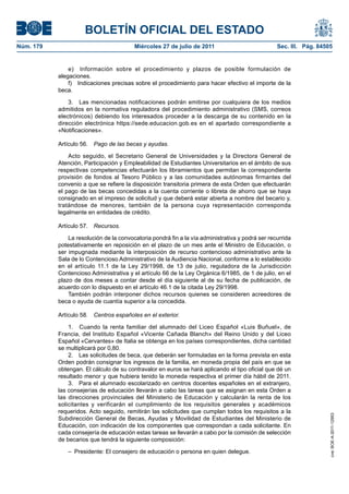 BOLETÍN OFICIAL DEL ESTADO
Núm. 179                                 Miércoles 27 de julio de 2011                            Sec. III. Pág. 84505


               e) Información sobre el procedimiento y plazos de posible formulación de
           alegaciones.
               f) Indicaciones precisas sobre el procedimiento para hacer efectivo el importe de la
           beca.

               3. Las mencionadas notificaciones podrán emitirse por cualquiera de los medios
           admitidos en la normativa reguladora del procedimiento administrativo (SMS, correos
           electrónicos) debiendo los interesados proceder a la descarga de su contenido en la
           dirección electrónica https://sede.educacion.gob.es en el apartado correspondiente a
           «Notificaciones».

           Artículo 56.   Pago de las becas y ayudas.

               Acto seguido, el Secretario General de Universidades y la Directora General de
           Atención, Participación y Empleabilidad de Estudiantes Universitarios en el ámbito de sus
           respectivas competencias efectuarán los libramientos que permitan la correspondiente
           provisión de fondos al Tesoro Público y a las comunidades autónomas firmantes del
           convenio a que se refiere la disposición transitoria primera de esta Orden que efectuarán
           el pago de las becas concedidas a la cuenta corriente o libreta de ahorro que se haya
           consignado en el impreso de solicitud y que deberá estar abierta a nombre del becario y,
           tratándose de menores, también de la persona cuya representación corresponda
           legalmente en entidades de crédito.

           Artículo 57.   Recursos.

               La resolución de la convocatoria pondrá fin a la vía administrativa y podrá ser recurrida
           potestativamente en reposición en el plazo de un mes ante el Ministro de Educación, o
           ser impugnada mediante la interposición de recurso contencioso administrativo ante la
           Sala de lo Contencioso Administrativo de la Audiencia Nacional, conforme a lo establecido
           en el artículo 11.1 de la Ley 29/1998, de 13 de julio, reguladora de la Jurisdicción
           Contencioso Administrativa y el artículo 66 de la Ley Orgánica 6/1985, de 1 de julio, en el
           plazo de dos meses a contar desde el día siguiente al de su fecha de publicación, de
           acuerdo con lo dispuesto en el artículo 46.1 de la citada Ley 29/1998.
               También podrán interponer dichos recursos quienes se consideren acreedores de
           beca o ayuda de cuantía superior a la concedida.

           Artículo 58.   Centros españoles en el exterior.

               1. Cuando la renta familiar del alumnado del Liceo Español «Luis Buñuel», de
           Francia, del Instituto Español «Vicente Cañada Blanch» del Reino Unido y del Liceo
           Español «Cervantes» de Italia se obtenga en los países correspondientes, dicha cantidad
           se multiplicará por 0,80.
               2. Las solicitudes de beca, que deberán ser formuladas en la forma prevista en esta
           Orden podrán consignar los ingresos de la familia, en moneda propia del país en que se
           obtengan. El cálculo de su contravalor en euros se hará aplicando el tipo oficial que dé un
           resultado menor y que hubiera tenido la moneda respectiva el primer día hábil de 2011.
               3. Para el alumnado escolarizado en centros docentes españoles en el extranjero,
           las consejerías de educación llevarán a cabo las tareas que se asignan en esta Orden a
           las direcciones provinciales del Ministerio de Educación y calcularán la renta de los
           solicitantes y verificarán el cumplimiento de los requisitos generales y académicos
           requeridos. Acto seguido, remitirán las solicitudes que cumplan todos los requisitos a la
                                                                                                                    cve: BOE-A-2011-12953




           Subdirección General de Becas, Ayudas y Movilidad de Estudiantes del Ministerio de
           Educación, con indicación de los componentes que correspondan a cada solicitante. En
           cada consejería de educación estas tareas se llevarán a cabo por la comisión de selección
           de becarios que tendrá la siguiente composición:

               – Presidente: El consejero de educación o persona en quien delegue.
 