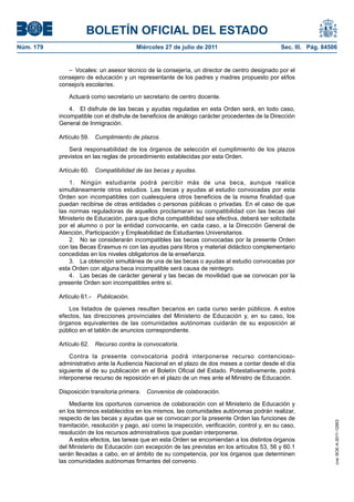 BOLETÍN OFICIAL DEL ESTADO
Núm. 179                                  Miércoles 27 de julio de 2011                          Sec. III. Pág. 84506


              – Vocales: un asesor técnico de la consejería, un director de centro designado por el
           consejero de educación y un representante de los padres y madres propuesto por el/los
           consejo/s escolar/es.

               Actuará como secretario un secretario de centro docente.

               4. El disfrute de las becas y ayudas reguladas en esta Orden será, en todo caso,
           incompatible con el disfrute de beneficios de análogo carácter procedentes de la Dirección
           General de Inmigración.

           Artículo 59.    Cumplimiento de plazos.

               Será responsabilidad de los órganos de selección el cumplimiento de los plazos
           previstos en las reglas de procedimiento establecidas por esta Orden.

           Artículo 60.    Compatibilidad de las becas y ayudas.

               1. Ningún estudiante podrá percibir más de una beca, aunque realice
           simultáneamente otros estudios. Las becas y ayudas al estudio convocadas por esta
           Orden son incompatibles con cualesquiera otros beneficios de la misma finalidad que
           puedan recibirse de otras entidades o personas públicas o privadas. En el caso de que
           las normas reguladoras de aquellos proclamaran su compatibilidad con las becas del
           Ministerio de Educación, para que dicha compatibilidad sea efectiva, deberá ser solicitada
           por el alumno o por la entidad convocante, en cada caso, a la Dirección General de
           Atención, Participación y Empleabilidad de Estudiantes Universitarios.
               2. No se considerarán incompatibles las becas convocadas por la presente Orden
           con las Becas Erasmus ni con las ayudas para libros y material didáctico complementario
           concedidas en los niveles obligatorios de la enseñanza.
               3. La obtención simultánea de una de las becas o ayudas al estudio convocadas por
           esta Orden con alguna beca incompatible será causa de reintegro.
               4. Las becas de carácter general y las becas de movilidad que se convocan por la
           presente Orden son incompatibles entre sí.

           Artículo 61.-   Publicación.

              Los listados de quienes resulten becarios en cada curso serán públicos. A estos
           efectos, las direcciones provinciales del Ministerio de Educación y, en su caso, los
           órganos equivalentes de las comunidades autónomas cuidarán de su exposición al
           público en el tablón de anuncios correspondiente.

           Artículo 62.    Recurso contra la convocatoria.

               Contra la presente convocatoria podrá interponerse recurso contencioso-
           administrativo ante la Audiencia Nacional en el plazo de dos meses a contar desde el día
           siguiente al de su publicación en el Boletín Oficial del Estado. Potestativamente, podrá
           interponerse recurso de reposición en el plazo de un mes ante el Ministro de Educación.

           Disposición transitoria primera.   Convenios de colaboración.

               Mediante los oportunos convenios de colaboración con el Ministerio de Educación y
           en los términos establecidos en los mismos, las comunidades autónomas podrán realizar,
           respecto de las becas y ayudas que se convocan por la presente Orden las funciones de
                                                                                                                   cve: BOE-A-2011-12953




           tramitación, resolución y pago, así como la inspección, verificación, control y, en su caso,
           resolución de los recursos administrativos que puedan interponerse.
               A estos efectos, las tareas que en esta Orden se encomiendan a los distintos órganos
           del Ministerio de Educación con excepción de las previstas en los artículos 53, 56 y 60.1
           serán llevadas a cabo, en el ámbito de su competencia, por los órganos que determinen
           las comunidades autónomas firmantes del convenio.
 