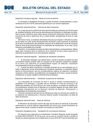 BOLETÍN OFICIAL DEL ESTADO
Núm. 179                                    Miércoles 27 de julio de 2011                       Sec. III. Pág. 84507


           Disposición transitoria segunda.     Becas de cursos anteriores.

               La concesión o denegación de becas o ayudas al estudio correspondientes a cursos
           anteriores al de 2011-2012 continuará rigiéndose por sus normas respectivas.

           Disposición adicional primera.     Carencia de datos necesarios.

               En el caso de que la solicitud de beca sea formulada por personas que formen parte
           de unidades familiares de las que las administraciones tributarias no dispongan de datos,
           será el propio solicitante quien deba aportar información fehaciente sobre la situación
           económica de renta y patrimonio de su unidad familiar, denegándose la beca en caso
           contrario.
               Del mismo modo, si existiesen dificultades técnicas que impidan o dificulten la cesión
           de los datos por parte de las administraciones tributarias, podrá requerirse al solicitante
           de la beca la presentación del certificado resumen de la declaración anual del impuesto
           sobre la renta de las personas físicas o el certificado de imputaciones, en su caso, de los
           miembros computables de su familia.
               Asimismo, si consultadas las bases de datos administrativas correspondientes, faltase
           algún dato necesario para la resolución de la solicitud de beca podrá requerirse al
           solicitante la presentación de la documentación oportuna.

           Disposición adicional segunda.      Solicitudes de estudiantes extranjeros.

               1. El alumnado extranjero que solicite beca o ayuda al estudio al amparo de esta
           convocatoria deberá acreditar estar en posesión de los requisitos académicos exigibles
           en la forma que determine el correspondiente órgano de selección, declarando
           concretamente el nivel de su titulación académica.
               2. Cuando los datos económicos a acreditar procedan de un país extranjero y/o no
           estén a disposición de las administraciones tributarias españolas, el solicitante deberá
           aportar la documentación que los correspondientes órganos de selección consideren
           necesaria a dichos efectos, procediéndose a la denegación de la beca o ayuda al estudio
           solicitada de no quedar aquéllos suficientemente acreditados.

           Disposición adicional tercera.     Tramitación excepcional de solicitudes.

               Las propuestas de concesión de beca o ayuda al estudio correspondientes a
           españoles en el extranjero, y aquellas que se concedan en virtud de convenios o de
           sentencias judiciales, así como las que, por razón de plazos, no puedan ser tratadas por
           el procedimiento ordinario que se describe en el Capítulo Séptimo de esta Orden serán
           tramitadas directamente por la Dirección General de Atención, Participación y
           Empleabilidad de Estudiantes Universitarios.
               Tanto las concesiones de beca que se efectúen por esta vía como las que resulten de
           la resolución de reclamaciones o recursos deberán quedar incorporadas a la base de
           datos de becarios.

           Disposición adicional cuarta.     Tasas de matrícula.

               El Ministerio de Educación eximirá del pago de las tasas de matrícula al alumnado
           matriculado en centros públicos dependientes del mismo que resulte beneficiario de
           alguna de las becas o ayudas al estudio convocadas por esta Orden.

           Disposición derogatoria única.     Derogación de convocatorias anteriores.
                                                                                                                  cve: BOE-A-2011-12953




               Sin perjuicio de lo dispuesto en la Disposición Transitoria Segunda, queda derogada
           la Orden EDU/1782/2010, de 29 de junio, por la que se convocan becas y ayudas al
           estudio de carácter general y de movilidad para el curso 2010-2011 para el alumnado que
 