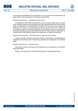 BOLETÍN OFICIAL DEL ESTADO
Núm. 179                                       Miércoles 27 de julio de 2011                           Sec. III. Pág. 84508


                curse estudios postobligatorios no universitarios, así como cuantas otras disposiciones de
                igual o inferior rango se opongan a lo dispuesto en esta Orden.

                Disposición final primera.   Estudiantes del País Vasco.

                    Lo dispuesto en esta Orden se extenderá a todo el territorio estatal salvo a quienes
                cursen estudios superiores no universitarios con vecindad administrativa en el País Vasco
                según lo establecido en el Real Decreto 1014/1985, de 25 de mayo, sobre traspaso de
                funciones y servicios a la Comunidad Autónoma del País Vasco en materia de
                universidades y salvo a los demás estudiantes no universitarios que cursen sus estudios
                en centros ubicados en la Comunidad Autónoma del País Vasco, según lo establecido en
                el Real Decreto 3195/1980 de traspaso de competencias en materia de enseñanza.

                Disposición final segunda.    Autorización para el desarrollo de esta Orden.

                   Queda autorizada la Directora General de Atención, Participación y Empleabilidad de
                Estudiantes Universitarios para el desarrollo y aplicación de lo dispuesto en la presente
                Orden.

                Disposición final tercera.   Entrada en vigor.

                    Esta Orden producirá sus efectos el día siguiente al de su publicación en el «Boletín
                Oficial del Estado».

                      Madrid, 21 de julio de 2011.–El Ministro de Educación, Ángel Gabilondo Pujol.




                                                                                                                               cve: BOE-A-2011-12953




  http://www.boe.es                   BOLETÍN OFICIAL DEL ESTADO                           D. L.: M-1/1958 - ISSN: 0212-033X
 