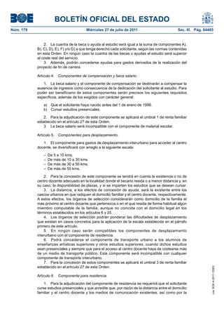 BOLETÍN OFICIAL DEL ESTADO
Núm. 179                                 Miércoles 27 de julio de 2011                           Sec. III. Pág. 84485


               2. La cuantía de la beca o ayuda al estudio será igual a la suma de componentes A),
           B), C), D), E), F) y/o G) a que tenga derecho cada solicitante, según las normas contenidas
           en esta Orden. En ningún caso la cuantía de las becas o ayudas al estudio será superior
           al coste real del servicio.
               3. Además, podrán concederse ayudas para gastos derivados de la realización del
           proyecto de fin de carrera.

           Artículo 4. Componentes de compensación y beca salario.

              1. La beca salario y el componente de compensación se destinarán a compensar la
           ausencia de ingresos como consecuencia de la dedicación del solicitante al estudio. Para
           poder ser beneficiario de estos componentes serán precisos los siguientes requisitos
           específicos, además de los exigidos con carácter general:

              a)    Que el solicitante haya nacido antes del 1 de enero de 1996.
              b)    Cursar estudios presenciales.

               2. Para la adjudicación de este componente se aplicará el umbral 1 de renta familiar
           establecido en el artículo 27 de esta Orden.
               3. La beca salario será incompatible con el componente de material escolar.

           Artículo 5. Componentes para desplazamiento.

              1. El componente para gastos de desplazamiento interurbano para acceder al centro
           docente, se diversificará con arreglo a la siguiente escala:

              –    De 5 a 10 kms.
              –    De más de 10 a 30 kms.
              –    De más de 30 a 50 kms.
              –    De más de 50 kms.

               2. Para la concesión de este componente se tendrá en cuenta la existencia o no de
           centro docente adecuado en la localidad donde el becario resida o a menor distancia y, en
           su caso, la disponibilidad de plazas, y si se imparten los estudios que se desean cursar.
               3. La distancia, a los efectos de concesión de ayuda, será la existente entre los
           cascos urbanos en que radiquen el domicilio familiar y el centro docente, respectivamente.
           A estos efectos, los órganos de selección considerarán como domicilio de la familia el
           más próximo al centro docente que pertenezca o en el que resida de forma habitual algún
           miembro computable de la familia, aunque no coincida con el domicilio legal en los
           términos establecidos en los artículos 6 y 25.
               4. Los órganos de selección podrán ponderar las dificultades de desplazamiento
           que existan en casos concretos para la aplicación de la escala establecida en el párrafo
           primero de este artículo.
               5. En ningún caso serán compatibles los componentes de desplazamiento
           interurbano con el componente de residencia.
               6. Podrá concederse el componente de transporte urbano a los alumnos de
           enseñanzas artísticas superiores y otros estudios superiores, cuando dichos estudios
           sean presenciales y siempre que para el acceso al centro docente haya de costearse más
           de un medio de transporte público. Este componente será incompatible con cualquier
           componente de transporte interurbano.
               7. Para la concesión de estos componentes se aplicará el umbral 3 de renta familiar
           establecido en el artículo 27 de esta Orden.
                                                                                                                   cve: BOE-A-2011-12953




           Artículo 6. Componente para residencia.

               1. Para la adjudicación del componente de residencia se requerirá que el solicitante
           curse estudios presenciales y que acredite que, por razón de la distancia entre el domicilio
           familiar y el centro docente y los medios de comunicación existentes, así como por la
 