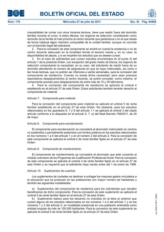 BOLETÍN OFICIAL DEL ESTADO
Núm. 179                                Miércoles 27 de julio de 2011                          Sec. III. Pág. 84486


           imposibilidad de contar con otros horarios lectivos, tiene que residir fuera del domicilio
           familiar durante el curso. A estos efectos, los órganos de selección considerarán como
           domicilio de la familia el más próximo al centro docente que pertenezca o en el que resida
           de forma habitual algún miembro computable de la unidad familiar, aunque no coincida
           con el domicilio legal del solicitante.
                2. Para la concesión de este componente se tendrá en cuenta la existencia o no de
           centro docente adecuado en la localidad donde el becario resida y, en su caso, la
           disponibilidad de plazas, y si se imparten los estudios que se desean cursar.
                3. En el caso de solicitantes que cursen estudios enumerados en el punto 3) del
           artículo 1 de la presente Orden, con excepción del grado medio de Danza, los órganos de
           selección comprobarán la necesidad, en su caso, del solicitante de residir fuera de su
           domicilio atendiendo al número de asignaturas en que se haya matriculado, así como a
           las horas lectivas, que no podrán ser inferiores a veinte semanales, para la concesión del
           componente de residencia. Cuando no exista dicha necesidad, pero sean precisos
           esporádicos desplazamientos al centro docente, se podrá conceder, como máximo, el
           componente previsto para desplazamiento de entre más de 10 y 30 kilómetros.
                4. Para la concesión del componente de residencia se aplicará el umbral 4
           establecido en el artículo 27 de esta Orden. Estos solicitantes también tendrán derecho al
           componente de material.

           Artículo 7. Componente para material.

                Para la concesión del componente para material se aplicará el umbral 5 de renta
           familiar establecido en el artículo 27 de esta Orden. No obstante, para los estudios
           relacionados en los apartados 6, 7 y 8 del artículo 1.1 se aplicará el umbral 3 del citado
           artículo conforme a lo dispuesto en el artículo 5. 7. e) del Real Decreto 708/2011, de 20
           de mayo.

           Artículo 8. Componente para escolarización.

               El componente para escolarización se concederá al alumnado matriculado en centros
           no sostenidos o parcialmente sostenidos con fondos públicos en los estudios relacionados
           en los números 1 a 4 del artículo 1 y en el número 2 del artículo 2. Para la concesión de
           este componente se aplicará el umbral 2 de renta familiar fijado en el artículo 27 de esta
           Orden.

           Artículo 9. Componente de mantenimiento.

               El componente de mantenimiento se concederá al alumnado que esté cursando el
           módulo voluntario de los Programas de Cualificación Profesional Inicial. Para la concesión
           de este componente se aplicará el umbral 3 de renta familiar fijado en el artículo 27 de
           esta Orden y se requerirá que el solicitante haya nacido antes del 1 de enero de 1996.

           Artículo 10.   Suplementos de cuantías.

               Los suplementos de ciudades se destinan a sufragar los mayores gastos vinculados a
           la educación que se producen en las poblaciones con mayor número de habitantes y
           tendrán las siguientes modalidades:

               a) Suplementos del componente de residencia para los solicitantes que resulten
           beneficiarios de dicho componente. Para la concesión de este suplemento se aplicará el
           umbral 4 de renta familiar fijado en el artículo 27 de esta Orden.
                                                                                                                 cve: BOE-A-2011-12953




               b) Suplemento básico para los becarios no incluidos en la letra a) anterior que
           cursen alguno de los estudios relacionados en los números 1 a 5 del artículo 1 y en los
           números 1 y 2 del artículo 2, en modalidad presencial en una población entendida como
           entidad singular de más de 100.000 habitantes. Para la concesión de este suplemento se
           aplicará el umbral 5 de renta familiar fijado en el artículo 27 de esta Orden.
 
