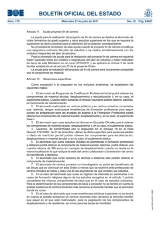 BOLETÍN OFICIAL DEL ESTADO
Núm. 179                                 Miércoles 27 de julio de 2011                          Sec. III. Pág. 84487


           Artículo 11. Ayuda proyecto fin de carrera.

               La ayuda para la realización del proyecto de fin de carrera se destina al alumnado de
           ciclos formativos de grado superior y otros estudios superiores en los que se requiera la
           superación de dicho proyecto para la obtención de la titulación correspondiente.
               No procederá la concesión de esta ayuda cuando el proyecto fin de carrera constituya
           una asignatura ordinaria del plan de estudios o se realice simultáneamente con los
           módulos integrantes del plan de estudios.
               Para la concesión de ayuda para la realización del proyecto fin de carrera se requerirá
           haber superado todos los créditos o asignaturas del plan de estudios y haber disfrutado
           de beca de este Ministerio en el curso 2010-2011 y se aplicará el umbral 3 de renta
           familiar establecido en el artículo 27 de la presente Orden.
               La ayuda para la realización del proyecto de fin de carrera será únicamente compatible
           con el componente de material.

           Artículo 12.   Situaciones específicas.

               Como excepción a lo dispuesto en los artículos anteriores, se establecen las
           siguientes reglas:

               1. El alumnado de Programas de Cualificación Profesional Inicial podrá obtener los
           componentes de material escolar, desplazamiento y escolarización y, en su caso, el
           suplemento básico. Cuando estén cursando el módulo voluntario podrán obtener, además,
           el componente de mantenimiento.
               2. El alumnado matriculado en centros públicos y en centros privados concertados
           que, además, tengan autorizadas enseñanzas de formación profesional para seguir
           cursos de preparación para las pruebas de acceso a la Formación Profesional podrá
           obtener los componentes de material escolar, desplazamiento y, en su caso, el suplemento
           básico.
               3. El alumnado que curse estudios de idiomas en Escuelas Oficiales podrá obtener
           los componentes de material escolar, desplazamiento y, en su caso, el suplemento básico.
               4. Quienes, de conformidad con lo dispuesto en el artículo 18 en el Real
           Decreto 1721/2007, de 21 de diciembre, utilicen la oferta específica para personas adultas
           u oferta de matrícula parcial podrán obtener los componentes para escolarización,
           desplazamiento y material escolar y, en su caso, el suplemento básico.
               5. El alumnado que curse estudios oficiales de bachillerato o formación profesional
           a distancia podrá obtener el componente de material escolar. Además, podrá obtener una
           cuantía máxima de 386 euros en concepto de desplazamiento cuando no resida en la
           misma localidad en la que radique la sede del centro colaborador o la extensión del centro
           de bachillerato a distancia.
               6. El alumnado que curse estudios de idiomas a distancia sólo podrán obtener el
           componente de material escolar.
               7. El alumnado de centros privados no homologados no podrá ser beneficiario de
           las becas que se convocan en esta Orden a menos que se examine ante profesorado de
           centros oficiales de todas y cada una de las asignaturas de que consten sus estudios.
               8. En el caso del alumnado que curse en régimen de internado en seminarios o en
           casas de formación religiosa alguno de los estudios recogidos en el artículo 1 podrán
           concederse los mismos componentes de beca que en el caso de estudios ordinarios.
           Para la determinación de los componentes de beca a conceder no se tendrá en cuenta la
           posible existencia de centros docentes más cercanos al domicilio familiar que el seminario
           donde los curse.
                                                                                                                  cve: BOE-A-2011-12953




               9. En el caso de alumnado que curse enseñanzas artísticas superiores no se tendrá
           en cuenta la posible existencia de centros docentes más cercanos al domicilio familiar
           que aquel en el que esté matriculado, para la asignación de los componentes de
           desplazamiento y de residencia, así como para las becas de movilidad.
 