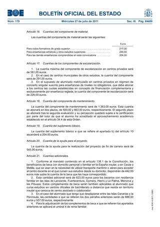 BOLETÍN OFICIAL DEL ESTADO
Núm. 179                                            Miércoles 27 de julio de 2011                                          Sec. III. Pág. 84489


           Artículo 16.       Cuantías del componente de material.

                Las cuantías del componente de material serán las siguientes:

                                                                                                                  Euros

           Para ciclos formativos de grado superior . . . . . . . . . . . . . . . . . . . . . . . . . . . . . .   217,00
           Para enseñanzas artísticas y otros estudios superiores . . . . . . . . . . . . . . . . . .             244,00
           Para las demás enseñanzas comprendidas en esta convocatoria . . . . . . . . . .                        204,00


           Artículo 17.       Cuantías de los componentes de escolarización.

               1. La cuantía máxima del componente de escolarización en centros privados será
           de 581,00 euros.
               2. En el caso de centros municipales de otros estudios, la cuantía del componente
           será de 291,00 euros.
               3. En el supuesto de alumnado matriculado en centros privados en régimen de
           concierto singular suscrito para enseñanzas de niveles no obligatorios, que deba abonar
           a los centros las cuotas establecidas en concepto de financiación complementaria y
           exclusivamente por enseñanza reglada, la cuantía del componente de escolarización será
           de 226,00 euros.

           Artículo 18.       Cuantía del componente de mantenimiento.

               La cuantía del componente de mantenimiento será de 1.363,00 euros. Esta cuantía
           se abonará en dos plazos, de 500,00 y 863,00 euros, respectivamente. El segundo plazo
           se abonará tras la segunda evaluación y su percepción quedará sujeta a la certificación
           por parte del tutor de que el alumno ha acreditado el aprovechamiento académico
           establecido en el artículo 34.4 de esta Orden.

           Artículo 19.       Cuantía del suplemento básico.

              La cuantía del suplemento básico a que se refiere el apartado b) del artículo 10
           ascenderá a 204,00 euros.

           Artículo 20.       Cuantía de la ayuda para el proyecto.

              La cuantía de la ayuda para la realización del proyecto de fin de carrera será de
           543,00 euros.

           Artículo 21.       Cuantías adicionales.

               1. Conforme al mandato contenido en el artículo 138.1 de la Constitución, los
           beneficiarios de beca con domicilio personal o familiar en la España insular, o en Ceuta o
           Melilla, que se vean en la necesidad de utilizar transporte marítimo o aéreo para acceder
           al centro docente en el que cursen sus estudios desde su domicilio, dispondrán de 442,00
           euros más sobre la cuantía de la beca que les haya correspondido.
               2. Esta cantidad adicional será de 623,00 euros para los becarios con residencia
           familiar en las islas de Lanzarote, Fuerteventura, Gomera, Hierro y La Palma, Menorca y
           las Pitiusas. Estos complementos de beca serán también aplicables al alumnado que
           cursa estudios en centros oficiales de bachillerato a distancia que resida en territorio
           insular que carezca de centro asociado o colaborador.
                                                                                                                                             cve: BOE-A-2011-12953




               3. En el caso del alumnado que tenga que desplazarse entre las Islas Canarias y la
           Península, las cantidades a que se refieren los dos párrafos anteriores serán de 888,00
           euros y 937,00 euros, respectivamente.
               4. Para la adjudicación de los complementos de beca a que se refieren los apartados
           anteriores se aplicará el umbral 4 de renta familiar.
 