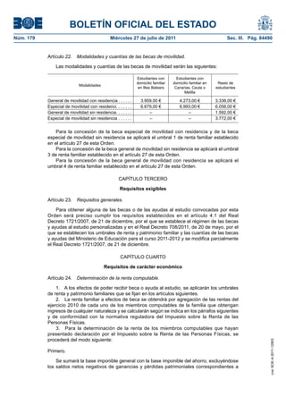 BOLETÍN OFICIAL DEL ESTADO
Núm. 179                                      Miércoles 27 de julio de 2011                                      Sec. III. Pág. 84490


           Artículo 22.    Modalidades y cuantías de las becas de movilidad.

               Las modalidades y cuantías de las becas de movilidad serán las siguientes:

                                                              Estudiantes con        Estudiantes con
                                                              domicilio familiar   domicilio familiar en    Resto de
                            Modalidades
                                                              en Illes Balears      Canarias, Ceuta o      estudiantes
                                                                                         Melilla

           General de movilidad con residencia . . . . . .      3.959,00 €             4.273,00 €          3.336,00 €
           Especial de movilidad con residenci. . . . . . .     6.679,00 €             6.993,00 €          6.056,00 €
           General de movilidad sin residencia. . . . . . .         –                      –               1.592,00 €
           Especial de movilidad sin residencia . . . . . .         –                      –               3.772,00 €


               Para la concesión de la beca especial de movilidad con residencia y de la beca
           especial de movilidad sin residencia se aplicará el umbral 1 de renta familiar establecido
           en el artículo 27 de esta Orden.
               Para la concesión de la beca general de movilidad sin residencia se aplicará el umbral
           3 de renta familiar establecido en el artículo 27 de esta Orden.
               Para la concesión de la beca general de movilidad con residencia se aplicará el
           umbral 4 de renta familiar establecido en el artículo 27 de esta Orden.

                                                   CAPÍTULO TERCERO

                                                    Requisitos exigibles

           Artículo 23.    Requisitos generales.

               Para obtener alguna de las becas o de las ayudas al estudio convocadas por esta
           Orden será preciso cumplir los requisitos establecidos en el artículo 4.1 del Real
           Decreto 1721/2007, de 21 de diciembre, por el que se establece el régimen de las becas
           y ayudas al estudio personalizadas y en el Real Decreto 708/2011, de 20 de mayo, por el
           que se establecen los umbrales de renta y patrimonio familiar y las cuantías de las becas
           y ayudas del Ministerio de Educación para el curso 2011-2012 y se modifica parcialmente
           el Real Decreto 1721/2007, de 21 de diciembre.

                                                    CAPÍTULO CUARTO

                                           Requisitos de carácter económico

           Artículo 24.    Determinación de la renta computable.

               1. A los efectos de poder recibir beca o ayuda al estudio, se aplicarán los umbrales
           de renta y patrimonio familiares que se fijan en los artículos siguientes.
               2. La renta familiar a efectos de beca se obtendrá por agregación de las rentas del
           ejercicio 2010 de cada uno de los miembros computables de la familia que obtengan
           ingresos de cualquier naturaleza y se calcularán según se indica en los párrafos siguientes
           y de conformidad con la normativa reguladora del Impuesto sobre la Renta de las
           Personas Físicas.
               3. Para la determinación de la renta de los miembros computables que hayan
           presentado declaración por el Impuesto sobre la Renta de las Personas Físicas, se
           procederá del modo siguiente:
                                                                                                                                   cve: BOE-A-2011-12953




           Primero.

               Se sumará la base imponible general con la base imponible del ahorro, excluyéndose
           los saldos netos negativos de ganancias y pérdidas patrimoniales correspondientes a
 