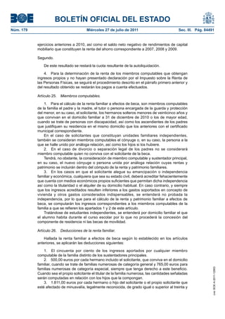 BOLETÍN OFICIAL DEL ESTADO
Núm. 179                                 Miércoles 27 de julio de 2011                           Sec. III. Pág. 84491


           ejercicios anteriores a 2010, así como el saldo neto negativo de rendimientos de capital
           mobiliario que constituyen la renta del ahorro correspondiente a 2007, 2008 y 2009.

           Segundo.

               De este resultado se restará la cuota resultante de la autoliquidación.

               4. Para la determinación de la renta de los miembros computables que obtengan
           ingresos propios y no hayan presentado declaración por el Impuesto sobre la Renta de
           las Personas Físicas, se seguirá el procedimiento descrito en el párrafo primero anterior y
           del resultado obtenido se restarán los pagos a cuenta efectuados.

           Artículo 25.   Miembros computables.

               1. Para el cálculo de la renta familiar a efectos de beca, son miembros computables
           de la familia el padre y la madre, el tutor o persona encargada de la guarda y protección
           del menor, en su caso, el solicitante, los hermanos solteros menores de veinticinco años y
           que convivan en el domicilio familiar a 31 de diciembre de 2010 o los de mayor edad,
           cuando se trate de personas con discapacidad, así como los ascendientes de los padres
           que justifiquen su residencia en el mismo domicilio que los anteriores con el certificado
           municipal correspondiente.
               En el caso de solicitantes que constituyan unidades familiares independientes,
           también se consideran miembros computables el cónyuge o, en su caso, la persona a la
           que se halle unido por análoga relación, así como los hijos si los hubiere.
               2. En el caso de divorcio o separación legal de los padres no se considerará
           miembro computable quien no conviva con el solicitante de la beca.
               Tendrá, no obstante, la consideración de miembro computable y sustentador principal,
           en su caso, el nuevo cónyuge o persona unida por análoga relación cuyas rentas y
           patrimonio se incluirán dentro del cómputo de la renta y patrimonio familiares.
               3. En los casos en que el solicitante alegue su emancipación o independencia
           familiar y económica, cualquiera que sea su estado civil, deberá acreditar fehacientemente
           que cuenta con medios económicos propios suficientes que permitan dicha independencia
           así como la titularidad o el alquiler de su domicilio habitual. En caso contrario, y siempre
           que los ingresos acreditados resulten inferiores a los gastos soportados en concepto de
           vivienda y otros gastos considerados indispensables, se entenderá no probada la
           independencia, por lo que para el cálculo de la renta y patrimonio familiar a efectos de
           beca, se computarán los ingresos correspondientes a los miembros computables de la
           familia a que se refieren los apartados 1 y 2 de este artículo.
               Tratándose de estudiantes independientes, se entenderá por domicilio familiar el que
           el alumno habita durante el curso escolar por lo que no procederá la concesión del
           componente de residencia ni las becas de movilidad.

           Artículo 26.   Deducciones de la renta familiar.

               Hallada la renta familiar a efectos de beca según lo establecido en los artículos
           anteriores, se aplicarán las deducciones siguientes:

               1. El cincuenta por ciento de los ingresos aportados por cualquier miembro
           computable de la familia distinto de los sustentadores principales.
               2. 500,00 euros por cada hermano incluido el solicitante, que conviva en el domicilio
           familiar, cuando se trate de familias numerosas de categoría general y 765,00 euros para
           familias numerosas de categoría especial, siempre que tenga derecho a este beneficio.
                                                                                                                   cve: BOE-A-2011-12953




           Cuando sea el propio solicitante el titular de la familia numerosa, las cantidades señaladas
           serán computadas en relación con los hijos que la compongan.
               3. 1.811,00 euros por cada hermano o hijo del solicitante o el propio solicitante que
           esté afectado de minusvalía, legalmente reconocida, de grado igual o superior al treinta y
 