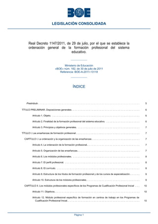 Real Decreto 1147/2011, de 29 de julio, por el que se establece la
ordenación general de la formación profesional del sistema
educativo.
Ministerio de Educación
«BOE» núm. 182, de 30 de julio de 2011
Referencia: BOE-A-2011-13118
ÍNDICE
Preámbulo . . . . . . . . . . . . . . . . . . . . . . . . . . . . . . . . . . . . . . . . . . . . . . . . . . . . . . . . . . . . . . . . 5
TÍTULO PRELIMINAR. Disposiciones generales. . . . . . . . . . . . . . . . . . . . . . . . . . . . . . . . . . . . . . . . . . . 6
Artículo 1. Objeto. . . . . . . . . . . . . . . . . . . . . . . . . . . . . . . . . . . . . . . . . . . . . . . . . . . . . . . . 6
Artículo 2. Finalidad de la formación profesional del sistema educativo. . . . . . . . . . . . . . . . . . . . . . 6
Artículo 3. Principios y objetivos generales. . . . . . . . . . . . . . . . . . . . . . . . . . . . . . . . . . . . . . . . 7
TÍTULO I. Las enseñanzas de formación profesional . . . . . . . . . . . . . . . . . . . . . . . . . . . . . . . . . . . . . . . . 7
CAPÍTULO I. La ordenación y la organización de las enseñanzas . . . . . . . . . . . . . . . . . . . . . . . . . . . . . . 7
Artículo 4. La ordenación de la formación profesional.. . . . . . . . . . . . . . . . . . . . . . . . . . . . . . . . . 7
Artículo 5. Organización de las enseñanzas.. . . . . . . . . . . . . . . . . . . . . . . . . . . . . . . . . . . . . . . 7
Artículo 6. Los módulos profesionales. . . . . . . . . . . . . . . . . . . . . . . . . . . . . . . . . . . . . . . . . . . 8
Artículo 7. El perfil profesional. . . . . . . . . . . . . . . . . . . . . . . . . . . . . . . . . . . . . . . . . . . . . . . . 8
Artículo 8. El currículo. . . . . . . . . . . . . . . . . . . . . . . . . . . . . . . . . . . . . . . . . . . . . . . . . . . . . 8
Artículo 9. Estructura de los títulos de formación profesional y de los cursos de especialización.. . . . . . 9
Artículo 10. Estructura de los módulos profesionales. . . . . . . . . . . . . . . . . . . . . . . . . . . . . . . . . . 9
CAPÍTULO II. Los módulos profesionales específicos de los Programas de Cualificación Profesional Inicial . . . 10
Artículo 11. Objetivos. . . . . . . . . . . . . . . . . . . . . . . . . . . . . . . . . . . . . . . . . . . . . . . . . . . . . . 10
Artículo 12. Módulo profesional específico de formación en centros de trabajo en los Programas de
Cualificación Profesional Inicial. . . . . . . . . . . . . . . . . . . . . . . . . . . . . . . . . . . . . . . . . . . . . . 10
LEGISLACIÓN CONSOLIDADA
Página 1
 