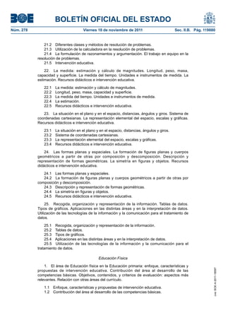 BOLETÍN OFICIAL DEL ESTADO
Núm. 278                               Viernes 18 de noviembre de 2011                         Sec. II.B. Pág. 119880


               21.2 Diferentes clases y métodos de resolución de problemas.
               21.3 Utilización de la calculadora en la resolución de problemas.
               21.4 La formulación de razonamientos y argumentación. El trabajo en equipo en la
           resolución de problemas.
               21.5 Intervención educativa.

               22. La medida: estimación y cálculo de magnitudes. Longitud, peso, masa,
           capacidad y superficie. La medida del tiempo. Unidades e instrumentos de medida. La
           estimación. Recursos didácticos e intervención educativa.

              22.1    La medida: estimación y cálculo de magnitudes.
              22.2    Longitud, peso, masa, capacidad y superficie.
              22.3    La medida del tiempo. Unidades e instrumentos de medida.
              22.4    La estimación.
              22.5    Recursos didácticos e intervención educativa.

              23. La situación en el plano y en el espacio, distancias, ángulos y giros. Sistema de
           coordenadas cartesianas. La representación elemental del espacio, escalas y gráficas.
           Recursos didácticos e intervención educativa.

              23.1    La situación en el plano y en el espacio, distancias, ángulos y giros.
              23.2    Sistema de coordenadas cartesianas.
              23.3    La representación elemental del espacio, escalas y gráficas.
              23.4    Recursos didácticos e intervención educativa.

               24. Las formas planas y espaciales. La formación de figuras planas y cuerpos
           geométricos a partir de otras por composición y descomposición. Descripción y
           representación de formas geométricas. La simetría en figuras y objetos. Recursos
           didácticos e intervención educativa.

              24.1 Las formas planas y espaciales.
              24.2 La formación de figuras planas y cuerpos geométricos a partir de otras por
           composición y descomposición.
              24.3 Descripción y representación de formas geométricas.
              24.4 La simetría en figuras y objetos.
              24.5 Recursos didácticos e intervención educativa.

                25. Recogida, organización y representación de la información. Tablas de datos.
           Tipos de gráficos. Aplicaciones en las distintas áreas y en la interpretación de datos.
           Utilización de las tecnologías de la información y la comunicación para el tratamiento de
           datos.

               25.1 Recogida, organización y representación de la información.
               25.2 Tablas de datos.
               25.3 Tipos de gráficos.
               25.4 Aplicaciones en las distintas áreas y en la interpretación de datos.
               25.5 Utilización de las tecnologías de la información y la comunicación para el
           tratamiento de datos.

                                                Educación Física

               1. El área de Educación física en la Educación primaria: enfoque, características y
                                                                                                                    cve: BOE-A-2011-18097




           propuestas de intervención educativa. Contribución del área al desarrollo de las
           competencias básicas. Objetivos, contenidos, y criterios de evaluación: aspectos más
           relevantes. Relación con otras áreas del currículo.

              1.1    Enfoque, características y propuestas de intervención educativa.
              1.2    Contribución del área al desarrollo de las competencias básicas.
 