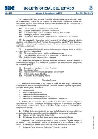 BOLETÍN OFICIAL DEL ESTADO
Núm. 278                               Viernes 18 de noviembre de 2011                       Sec. II.B. Pág. 119786


               58. La evaluación en la etapa de Educación infantil. Función, características y fases
           de la evaluación. Evaluación del proceso de aprendizaje. Criterios de evaluación.
           Estrategias, técnicas e instrumentos. Los informes de evaluación. La comunicación y
           coordinación con la familia.

              58.1    La evaluación en la etapa de Educación infantil.
              58.2    Función, características y fases de la evaluación.
              58.3    Evaluación del proceso de aprendizaje. Criterios de evaluación.
              58.4    Estrategias, técnicas e instrumentos.
              58.5    Los informes de evaluación. La comunicación y coordinación con la familia.

                59. La observación sistemática como instrumento de reflexión sobre la práctica
           educativa en la Educación infantil. Técnicas de observación y registro. Análisis de campo.
           Utilización de las tecnologías de la información y la comunicación. Análisis de datos e
           informe de conclusiones.

              59.1 La observación sistemática como instrumento de reflexión sobre la práctica
           educativa en la Educación infantil.
              59.2 Técnicas de observación y registro. Análisis de campo.
              59.3 Utilización de las tecnologías de la información y la comunicación.
              59.4 Análisis de datos e informe de conclusiones.

               60. Evaluación de la práctica docente. Finalidad. Aspectos a evaluar. Técnicas e
           instrumentos de recogida de la información. Análisis de los datos obtenidos. Propuestas
           de innovación y mejora.

              60.1 Evaluación de la práctica docente. Finalidad.
              60.2 Aspectos a evaluar.
              60.3 Técnicas e instrumentos de recogida de la información.
              60.4 Análisis de los datos obtenidos.
              60.5 Propuestas de innovación y mejora.

                                              Educación Primaria

               1. El sistema educativo en la Ley Orgánica 2/2006, de 3 de mayo, de Educación:
           Características, estructura y organización. La Educación primaria: objetivos, organización,
           principios pedagógicos y evaluación.
              1.1    Características.
              1.2    Estructura y organización.
              1.3    La Educación primaria: Objetivos.
              1.4    La Educación primaria: Organización.
              1.5    La Educación primaria: Principios pedagógicos y evaluación.

              2. Análisis de los elementos del currículo de la Educación primaria: objetivos,
           competencias básicas, contenidos, métodos pedagógicos y criterios de evaluación.
           Relación entre los elementos del currículo. Contribución del currículo al desarrollo de las
           competencias básicas.

              2.1 Análisis de los elementos del currículo de la Educación primaria: objetivos,
           competencias básicas, contenidos, métodos pedagógicos y criterios de evaluación.
              2.2 Relación entre los elementos del currículo.
              2.3 Contribución del currículo al desarrollo de las competencias básicas.
                                                                                                                  cve: BOE-A-2011-18097




              3. Organización de los centros de Educación infantil y primaria. Órganos colegiados
           de gobierno y de coordinación docente de los centros públicos. El proyecto educativo de
           centro. La programación general anual. Participación de la comunidad educativa.
              3.1    Organización de los centros de Educación infantil y primaria.
 