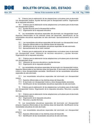BOLETÍN OFICIAL DEL ESTADO
Núm. 278                               Viernes 18 de noviembre de 2011                         Sec. II.B. Pág. 119904


               14. Criterios para la elaboración de las adaptaciones curriculares para el alumnado
           con discapacidad auditiva. Ayudas técnicas para la discapacidad auditiva. Organización
           de la respuesta educativa.
               14.1 Criterios para la elaboración de las adaptaciones curriculares para el alumnado
           con discapacidad auditiva.
               14.2 Ayudas técnicas para la discapacidad auditiva.
               14.3 Organización de la respuesta educativa.

               15. Las necesidades educativas especiales del alumnado con discapacidad visual.
           Aspectos diferenciales en las distintas áreas del desarrollo. Identificación de las
           necesidades educativas especiales de este alumnado. Aprovechamiento de la visión
           residual.

              15.1 Las necesidades educativas especiales del alumnado con discapacidad visual.
              15.2 Aspectos diferenciales en las distintas áreas del desarrollo.
              15.3 Identificación de las necesidades educativas especiales de este alumnado.
              15.4 Aprovechamiento de la visión residual.

              16. Criterios para la elaboración de las adaptaciones curriculares para el alumnado
           con discapacidad visual. Utilización de recursos educativos y ayudas técnicas.
           Organización de la respuesta educativa.

              16.1 Criterios para la elaboración de las adaptaciones curriculares para el alumnado
           con discapacidad visual.
              16.2 Utilización de recursos educativos y ayudas técnicas.
              16.3 Organización de la respuesta educativa.

              17. Las necesidades educativas especiales del alumnado con discapacidad motora.
           Aspectos diferenciales en las distintas áreas del desarrollo. El alumnado con discapacidad
           motora y otras discapacidades asociadas. Identificación de las necesidades educativas
           especiales de este alumnado.

              17.1 Las necesidades educativas especiales del alumnado con discapacidad
           motora.
              17.2 Aspectos diferenciales en las distintas áreas del desarrollo.
              17.3 El alumnado con discapacidad motora y otras discapacidades asociadas.
              17.4 Identificación de las necesidades educativas especiales de este alumnado.

               18. Criterios para la elaboración de las adaptaciones curriculares para el alumnado
           con discapacidad motora. Organización de la respuesta educativa. Recursos y ayudas
           técnicas.

              18.1 Criterios para la elaboración de las adaptaciones curriculares para el alumnado
           con discapacidad motora.
              18.2 Organización de la respuesta educativa.
              18.3 Recursos y ayudas técnicas.

               19. Las necesidades educativas especiales del alumnado con discapacidad
           psíquica. Aspectos diferenciales en las distintas áreas del desarrollo. Identificación de las
           necesidades educativas de este alumnado.

               19.1 Las necesidades educativas especiales del alumnado con discapacidad
           psíquica.
                                                                                                                    cve: BOE-A-2011-18097




               19.2 Aspectos diferenciales en las distintas áreas del desarrollo.
               19.3 Identificación de las necesidades educativas de este alumnado.
 