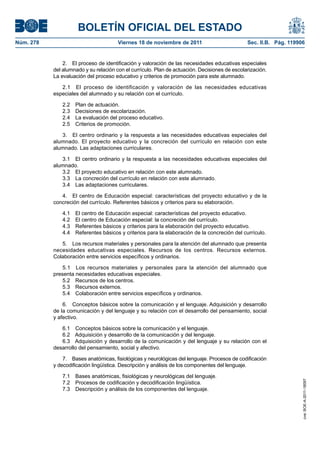 BOLETÍN OFICIAL DEL ESTADO
Núm. 278                               Viernes 18 de noviembre de 2011                         Sec. II.B. Pág. 119906


               2. El proceso de identificación y valoración de las necesidades educativas especiales
           del alumnado y su relación con el currículo. Plan de actuación. Decisiones de escolarización.
           La evaluación del proceso educativo y criterios de promoción para este alumnado.

              2.1 El proceso de identificación y valoración de las necesidades educativas
           especiales del alumnado y su relación con el currículo.

              2.2   Plan de actuación.
              2.3   Decisiones de escolarización.
              2.4   La evaluación del proceso educativo.
              2.5   Criterios de promoción.

              3. El centro ordinario y la respuesta a las necesidades educativas especiales del
           alumnado. El proyecto educativo y la concreción del currículo en relación con este
           alumnado. Las adaptaciones curriculares.

              3.1 El centro ordinario y la respuesta a las necesidades educativas especiales del
           alumnado.
              3.2 El proyecto educativo en relación con este alumnado.
              3.3 La concreción del currículo en relación con este alumnado.
              3.4 Las adaptaciones curriculares.

              4. El centro de Educación especial: características del proyecto educativo y de la
           concreción del currículo. Referentes básicos y criterios para su elaboración.

              4.1   El centro de Educación especial: características del proyecto educativo.
              4.2   El centro de Educación especial: la concreción del currículo.
              4.3   Referentes básicos y criterios para la elaboración del proyecto educativo.
              4.4   Referentes básicos y criterios para la elaboración de la concreción del currículo.

              5. Los recursos materiales y personales para la atención del alumnado que presenta
           necesidades educativas especiales. Recursos de los centros. Recursos externos.
           Colaboración entre servicios específicos y ordinarios.

               5.1 Los recursos materiales y personales para la atención del alumnado que
           presenta necesidades educativas especiales.
               5.2 Recursos de los centros.
               5.3 Recursos externos.
               5.4 Colaboración entre servicios específicos y ordinarios.

               6. Conceptos básicos sobre la comunicación y el lenguaje. Adquisición y desarrollo
           de la comunicación y del lenguaje y su relación con el desarrollo del pensamiento, social
           y afectivo.

              6.1 Conceptos básicos sobre la comunicación y el lenguaje.
              6.2 Adquisición y desarrollo de la comunicación y del lenguaje.
              6.3 Adquisición y desarrollo de la comunicación y del lenguaje y su relación con el
           desarrollo del pensamiento, social y afectivo.

               7. Bases anatómicas, fisiológicas y neurológicas del lenguaje. Procesos de codificación
           y decodificación lingüística. Descripción y análisis de los componentes del lenguaje.

              7.1   Bases anatómicas, fisiológicas y neurológicas del lenguaje.
                                                                                                                    cve: BOE-A-2011-18097




              7.2   Procesos de codificación y decodificación lingüística.
              7.3   Descripción y análisis de los componentes del lenguaje.
 