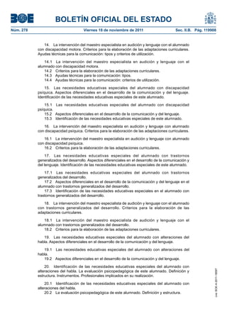BOLETÍN OFICIAL DEL ESTADO
Núm. 278                              Viernes 18 de noviembre de 2011                       Sec. II.B. Pág. 119908


              14. La intervención del maestro especialista en audición y lenguaje con el alumnado
           con discapacidad motora. Criterios para la elaboración de las adaptaciones curriculares.
           Ayudas técnicas para la comunicación: tipos y criterios de utilización.

              14.1 La intervención del maestro especialista en audición y lenguaje con el
           alumnado con discapacidad motora.
              14.2 Criterios para la elaboración de las adaptaciones curriculares.
              14.3 Ayudas técnicas para la comunicación: tipos.
              14.4 Ayudas técnicas para la comunicación: criterios de utilización.

               15. Las necesidades educativas especiales del alumnado con discapacidad
           psíquica. Aspectos diferenciales en el desarrollo de la comunicación y del lenguaje.
           Identificación de las necesidades educativas especiales de este alumnado.

               15.1 Las necesidades educativas especiales del alumnado con discapacidad
           psíquica.
               15.2 Aspectos diferenciales en el desarrollo de la comunicación y del lenguaje.
               15.3 Identificación de las necesidades educativas especiales de este alumnado.

              16. La intervención del maestro especialista en audición y lenguaje con alumnado
           con discapacidad psíquica. Criterios para la elaboración de las adaptaciones curriculares.

              16.1 La intervención del maestro especialista en audición y lenguaje con alumnado
           con discapacidad psíquica.
              16.2 Criterios para la elaboración de las adaptaciones curriculares.

               17. Las necesidades educativas especiales del alumnado con trastornos
           generalizados del desarrollo. Aspectos diferenciales en el desarrollo de la comunicación y
           del lenguaje. Identificación de las necesidades educativas especiales de este alumnado.

               17.1 Las necesidades educativas especiales del alumnado con trastornos
           generalizados del desarrollo.
               17.2 Aspectos diferenciales en el desarrollo de la comunicación y del lenguaje en el
           alumnado con trastornos generalizados del desarrollo.
               17.3 Identificación de las necesidades educativas especiales en el alumnado con
           trastornos generalizados del desarrollo.

              18. La intervención del maestro especialista de audición y lenguaje con el alumnado
           con trastornos generalizados del desarrollo. Criterios para la elaboración de las
           adaptaciones curriculares.

              18.1 La intervención del maestro especialista de audición y lenguaje con el
           alumnado con trastornos generalizados del desarrollo.
              18.2 Criterios para la elaboración de las adaptaciones curriculares.

              19. Las necesidades educativas especiales del alumnado con alteraciones del
           habla. Aspectos diferenciales en el desarrollo de la comunicación y del lenguaje.

              19.1 Las necesidades educativas especiales del alumnado con alteraciones del
           habla.
              19.2 Aspectos diferenciales en el desarrollo de la comunicación y del lenguaje.

               20. Identificación de las necesidades educativas especiales del alumnado con
                                                                                                                 cve: BOE-A-2011-18097




           alteraciones del habla. La evaluación psicopedagógica de este alumnado. Definición y
           estructura. Instrumentos. Profesionales implicados en su realización.

               20.1 Identificación de las necesidades educativas especiales del alumnado con
           alteraciones del habla.
               20.2 La evaluación psicopedagógica de este alumnado. Definición y estructura.
 