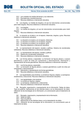 BOLETÍN OFICIAL DEL ESTADO
Núm. 278                              Viernes 18 de noviembre de 2011                      Sec. II.B. Pág. 119796


              52.2   Las unidades de medida del tiempo y sus relaciones.
              52.3   Equivalencias y transformaciones.
              52.4   Recursos didácticos e intervención educativa.

              53. Los ángulos. La medida de ángulos y el uso de instrumentos convencionales
           para medir ángulos. Recursos didácticos e intervención educativa.

              53.1 Los ángulos.
              53.2 La medida de ángulos y el uso de instrumentos convencionales para medir
           ángulos.
              53.3 Recursos didácticos e intervención educativa.

               54. La situación en el plano y en el espacio, distancias, ángulos y giros. Recursos
           didácticos e intervención educativa.

              54.1   La situación en el plano y en el espacio, distancias.
              54.2   La situación en el plano y en el espacio, ángulos.
              54.3   La situación en el plano y en el espacio, giros.
              54.4   Recursos didácticos e intervención educativa.

               55. La representación del espacio, escalas y gráficas. Sistema de coordenadas
           cartesianas. Recursos didácticos e intervención educativa.

              55.1   La representación del espacio, escalas y gráficas.
              55.2   Sistema de coordenadas cartesianas.
              55.3   Recursos didácticos e intervención educativa.

               56. Las formas planas y espaciales. La formación de figuras planas y cuerpos
           geométricos a partir de otras por composición y descomposición. Descripción y
           representación de formas geométricas. Recursos didácticos e intervención educativa.

              56.1 Las formas planas y espaciales.
              56.2 La formación de figuras planas y cuerpos geométricos a partir de otras por
           composición y descomposición.
              56.3 Descripción y representación de formas geométricas.
              56.4 Recursos didácticos e intervención educativa.

              57. Las regularidades y las simetrías. La simetría en figuras y objetos. La semejanza:
           ampliaciones y reducciones. Recursos didácticos e intervención educativa.

              57.1   Las regularidades y las simetrías.
              57.2   La simetría en figuras y objetos.
              57.3   La semejanza: ampliaciones y reducciones.
              57.4   Recursos didácticos e intervención educativa.

                58. Recogida, organización y representación de la información. Tablas de datos.
           Tipos de gráficos. Aplicaciones en las distintas áreas y en la interpretación de datos.
           Utilización de las tecnologías de la información y la comunicación para el tratamiento de
           datos.

               58.1 Recogida, organización y representación de la información.
               58.2 Tablas de datos.
               58.3 Tipos de gráficos.
                                                                                                                cve: BOE-A-2011-18097




               58.4 Aplicaciones en las distintas áreas y en la interpretación de datos.
               58.5 Utilización de las tecnologías de la información y la comunicación para el
           tratamiento de datos.
 