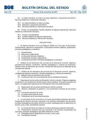 BOLETÍN OFICIAL DEL ESTADO
Núm. 278                              Viernes 18 de noviembre de 2011                        Sec. II.B. Pág. 119797


              59. La media aritmética, la moda y el rango. Aplicación a situaciones del entorno.
           Recursos didácticos e intervención educativa.

              59.1 La media aritmética, la moda y el rango.
              59.2 Aplicación a situaciones del entorno.
              59.3 Recursos didácticos e intervención educativa.

               60. El azar y la probabilidad. Carácter aleatorio de algunas experiencias. Recursos
           didácticos e intervención educativa.

              60.1    El azar y la probabilidad.
              60.2    Carácter aleatorio de algunas experiencias.
              60.3    Recursos didácticos e intervención educativa.

                                               Educación Física

               1. El sistema educativo en la Ley Orgánica 2/2006, de 3 de mayo, de Educación:
           Características, estructura y organización. La Educación primaria: objetivos, organización,
           principios pedagógicos y evaluación.

              1.1    Características.
              1.2    Estructura y organización.
              1.3    La Educación primaria: Objetivos.
              1.4    La Educación primaria: Organización.
              1.5    La Educación primaria: Principios pedagógicos y evaluación.

              2. Análisis de los elementos del currículo de la Educación primaria: objetivos,
           competencias básicas, contenidos, métodos pedagógicos y criterios de evaluación.
           Relación entre los elementos del currículo. Contribución del currículo al desarrollo de las
           competencias básicas.

              2.1 Análisis de los elementos del currículo de la Educación primaria: objetivos,
           competencias básicas, contenidos, métodos pedagógicos y criterios de evaluación.
              2.2 Relación entre los elementos del currículo.
              2.3 Contribución del currículo al desarrollo de las competencias básicas.

              3. Organización de los centros de Educación infantil y primaria. Órganos colegiados
           de gobierno y de coordinación docente de los centros públicos. El proyecto educativo de
           centro. La programación general anual. Participación de la comunidad educativa.

              3.1 Organización de los centros de Educación infantil y primaria.
              3.2 Órganos colegiados de gobierno y de coordinación docente de los centros
           públicos.
              3.3 El proyecto educativo de centro.
              3.4 La programación general anual.
              3.5 Participación de la comunidad educativa.

                4. La concreción de los currículos en el marco del proyecto educativo del centro.
           Programación docente para dar respuesta a las distintas necesidades del alumnado:
           principios pedagógicos que deben tenerse en cuenta, estrategias para su elaboración en
           el ciclo, curso y aula. Coordinación docente.

              4.1 La concreción de los currículos en el marco del proyecto educativo del centro.
                                                                                                                  cve: BOE-A-2011-18097




              4.2 Programación docente para dar respuesta a las distintas necesidades del
           alumnado: principios pedagógicos que deben tenerse en cuenta.
              4.3 Estrategias para su elaboración en el ciclo, curso y aula.
              4.4 Coordinación docente.
 