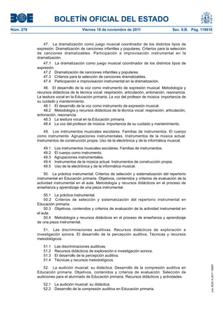 BOLETÍN OFICIAL DEL ESTADO
Núm. 278                              Viernes 18 de noviembre de 2011                        Sec. II.B. Pág. 119816


              47. La dramatización como juego musical coordinador de los distintos tipos de
           expresión. Dramatización de canciones infantiles y populares. Criterios para la selección
           de canciones dramatizables. Participación e improvisación instrumental en la
           dramatización.
              47.1 La dramatización como juego musical coordinador de los distintos tipos de
           expresión.
              47.2 Dramatización de canciones infantiles y populares.
              47.3 Criterios para la selección de canciones dramatizables.
              47.4 Participación e improvisación instrumental en la dramatización.
               48. El desarrollo de la voz como instrumento de expresión musical. Metodología y
           recursos didácticos de la técnica vocal: respiración, articulación, entonación, resonancia.
           La tesitura vocal en la Educación primaria. La voz del profesor de música: importancia de
           su cuidado y mantenimiento.
               48.1 El desarrollo de la voz como instrumento de expresión musical.
               48.2 Metodología y recursos didácticos de la técnica vocal: respiración, articulación,
           entonación, resonancia.
               48.3 La tesitura vocal en la Educación primaria.
               48.4 La voz del profesor de música: importancia de su cuidado y mantenimiento.

               49. Los instrumentos musicales escolares. Familias de instrumentos. El cuerpo
           como instrumento. Agrupaciones instrumentales. Instrumentos de la música actual.
           Instrumentos de construcción propia. Uso de la electrónica y de la informática musical.

              49.1 Los instrumentos musicales escolares. Familias de instrumentos.
              49.2 El cuerpo como instrumento.
              49.3 Agrupaciones instrumentales.
              49.4 Instrumentos de la música actual. Instrumentos de construcción propia.
              49.5 Uso de la electrónica y de la informática musical.

               50. La práctica instrumental. Criterios de selección y sistematización del repertorio
           instrumental en Educación primaria. Objetivos, contenidos y criterios de evaluación de la
           actividad instrumental en el aula. Metodología y recursos didácticos en el proceso de
           enseñanza y aprendizaje de una pieza instrumental.

               50.1 La práctica instrumental.
               50.2 Criterios de selección y sistematización del repertorio instrumental en
           Educación primaria.
               50.3 Objetivos, contenidos y criterios de evaluación de la actividad instrumental en
           el aula.
               50.4 Metodología y recursos didácticos en el proceso de enseñanza y aprendizaje
           de una pieza instrumental.

               51. Las discriminaciones auditivas. Recursos didácticos de exploración e
           investigación sonora. El desarrollo de la percepción auditiva. Técnicas y recursos
           metodológicos.

              51.1 Las discriminaciones auditivas.
              51.2 Recursos didácticos de exploración e investigación sonora.
              51.3 El desarrollo de la percepción auditiva.
              51.4 Técnicas y recursos metodológicos.
                                                                                                                  cve: BOE-A-2011-18097




              52. La audición musical: su didáctica. Desarrollo de la compresión auditiva en
           Educación primaria. Objetivos, contenidos y criterios de evaluación. Selección de
           audiciones para el alumnado de Educación primaria. Recursos didácticos y actividades.

              52.1   La audición musical: su didáctica.
              52.2   Desarrollo de la compresión auditiva en Educación primaria.
 