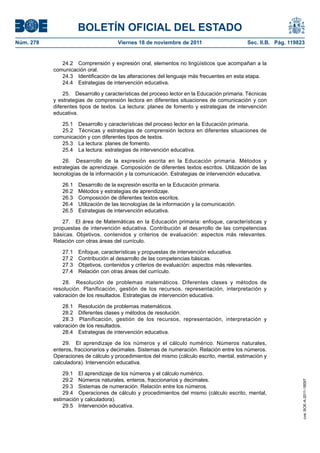 BOLETÍN OFICIAL DEL ESTADO
Núm. 278                              Viernes 18 de noviembre de 2011                       Sec. II.B. Pág. 119823


              24.2 Comprensión y expresión oral, elementos no lingüísticos que acompañan a la
           comunicación oral.
              24.3 Identificación de las alteraciones del lenguaje más frecuentes en esta etapa.
              24.4 Estrategias de intervención educativa.

               25. Desarrollo y características del proceso lector en la Educación primaria. Técnicas
           y estrategias de comprensión lectora en diferentes situaciones de comunicación y con
           diferentes tipos de textos. La lectura: planes de fomento y estrategias de intervención
           educativa.

              25.1 Desarrollo y características del proceso lector en la Educación primaria.
              25.2 Técnicas y estrategias de comprensión lectora en diferentes situaciones de
           comunicación y con diferentes tipos de textos.
              25.3 La lectura: planes de fomento.
              25.4 La lectura: estrategias de intervención educativa.

               26. Desarrollo de la expresión escrita en la Educación primaria. Métodos y
           estrategias de aprendizaje. Composición de diferentes textos escritos. Utilización de las
           tecnologías de la información y la comunicación. Estrategias de intervención educativa.

              26.1   Desarrollo de la expresión escrita en la Educación primaria.
              26.2   Métodos y estrategias de aprendizaje.
              26.3   Composición de diferentes textos escritos.
              26.4   Utilización de las tecnologías de la información y la comunicación.
              26.5   Estrategias de intervención educativa.

              27. El área de Matemáticas en la Educación primaria: enfoque, características y
           propuestas de intervención educativa. Contribución al desarrollo de las competencias
           básicas. Objetivos, contenidos y criterios de evaluación: aspectos más relevantes.
           Relación con otras áreas del currículo.

              27.1   Enfoque, características y propuestas de intervención educativa.
              27.2   Contribución al desarrollo de las competencias básicas.
              27.3   Objetivos, contenidos y criterios de evaluación: aspectos más relevantes.
              27.4   Relación con otras áreas del currículo.

               28. Resolución de problemas matemáticos. Diferentes clases y métodos de
           resolución. Planificación, gestión de los recursos, representación, interpretación y
           valoración de los resultados. Estrategias de intervención educativa.

               28.1 Resolución de problemas matemáticos.
               28.2 Diferentes clases y métodos de resolución.
               28.3 Planificación, gestión de los recursos, representación, interpretación y
           valoración de los resultados.
               28.4 Estrategias de intervención educativa.

               29. El aprendizaje de los números y el cálculo numérico. Números naturales,
           enteros, fraccionarios y decimales. Sistemas de numeración. Relación entre los números.
           Operaciones de cálculo y procedimientos del mismo (cálculo escrito, mental, estimación y
           calculadora). Intervención educativa.

               29.1 El aprendizaje de los números y el cálculo numérico.
               29.2 Números naturales, enteros, fraccionarios y decimales.
                                                                                                                 cve: BOE-A-2011-18097




               29.3 Sistemas de numeración. Relación entre los números.
               29.4 Operaciones de cálculo y procedimientos del mismo (cálculo escrito, mental,
           estimación y calculadora).
               29.5 Intervención educativa.
 