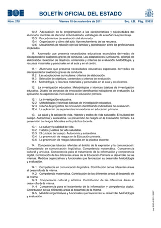 BOLETÍN OFICIAL DEL ESTADO
Núm. 278                              Viernes 18 de noviembre de 2011                        Sec. II.B. Pág. 119831


              10.2 Adecuación de la programación a las características y necesidades del
           alumnado, medidas de atención individualizada, estrategias de enseñanza-aprendizaje.
              10.3 Procedimientos de evaluación del alumnado.
              10.4 Organización y clima del aula. Aprovechamiento de los recursos.
              10.5 Mecanismos de relación con las familias y coordinación entre los profesionales
           implicados.

               11. Alumnado que presenta necesidades educativas especiales derivadas de
           discapacidad o trastornos graves de conducta. Las adaptaciones curriculares: criterios de
           elaboración. Selección de objetivos, contenidos y criterios de evaluación. Metodología, y
           recursos materiales y personales en el aula y en el centro.

               11.1 Alumnado que presenta necesidades educativas especiales derivadas de
           discapacidad o trastornos graves de conducta.
               11.2 Las adaptaciones curriculares: criterios de elaboración.
               11.3 Selección de objetivos, contenidos y criterios de evaluación.
               11.4 Metodología, y recursos materiales y personales en el aula y en el centro.

               12. La investigación educativa. Metodologías y técnicas básicas de investigación
           educativa. Diseño de proyectos de innovación identificando indicadores de evaluación. La
           aplicación de experiencias innovadoras en educación primaria.

              12.1   La investigación educativa.
              12.2   Metodologías y técnicas básicas de investigación educativa.
              12.3   Diseño de proyectos de innovación identificando indicadores de evaluación.
              12.4   La aplicación de experiencias innovadoras en educación primaria.

               13. La salud y la calidad de vida. Hábitos y estilos de vida saludable. El cuidado del
           cuerpo. Autonomía y autoestima. La prevención de riesgos en la Educación primaria. La
           prevención de riesgos laborales en la práctica docente.

              13.1   La salud y la calidad de vida.
              13.2   Hábitos y estilos de vida saludable.
              13.3   El cuidado del cuerpo. Autonomía y autoestima.
              13.4   La prevención de riesgos en la Educación primaria.
              13.5   La prevención de riesgos laborales en la práctica docente.

                14. Competencias básicas referidas al ámbito de la expresión y la comunicación:
           Competencia en comunicación lingüística. Competencia matemática. Competencia
           cultural y artística. Competencia para el tratamiento de la información y competencia
           digital. Contribución de las diferentes áreas de la Educación Primaria al desarrollo de las
           mismas. Medidas organizativas y funcionales que favorezcan su desarrollo. Metodología
           y evaluación.

               14.1 Competencia en comunicación lingüística. Contribución de las diferentes áreas
           al desarrollo de la misma.
               14.2 Competencia matemática. Contribución de las diferentes áreas al desarrollo de
           la misma.
               14.3 Competencia cultural y artística. Contribución de las diferentes áreas al
           desarrollo de la misma.
               14.4 Competencia para el tratamiento de la información y competencia digital.
           Contribución de las diferentes áreas al desarrollo de la misma.
                                                                                                                  cve: BOE-A-2011-18097




               14.5 Medidas organizativas y funcionales que favorezcan su desarrollo. Metodología
           y evaluación.
 
