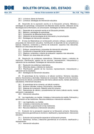 BOLETÍN OFICIAL DEL ESTADO
Núm. 278                              Viernes 18 de noviembre de 2011                        Sec. II.B. Pág. 119834


              25.3   La lectura: planes de fomento.
              25.4   La lectura: estrategias de intervención educativa.

               26. Desarrollo de la expresión escrita en la Educación primaria. Métodos y
           estrategias de aprendizaje. Composición de diferentes textos escritos. Utilización de las
           tecnologías de la información y la comunicación. Estrategias de intervención educativa.
              26.1   Desarrollo de la expresión escrita en la Educación primaria.
              26.2   Métodos y estrategias de aprendizaje.
              26.3   Composición de diferentes textos escritos.
              26.4   Utilización de las tecnologías de la información y la comunicación.
              26.5   Estrategias de intervención educativa.
              27. El área de Matemáticas en la Educación primaria: enfoque, características y
           propuestas de intervención educativa. Contribución al desarrollo de las competencias
           básicas. Objetivos, contenidos y criterios de evaluación: aspectos más relevantes.
           Relación con otras áreas del currículo.
              27.1   Enfoque, características y propuestas de intervención educativa.
              27.2   Contribución al desarrollo de las competencias básicas.
              27.3   Objetivos, contenidos y criterios de evaluación: aspectos más relevantes.
              27.4   Relación con otras áreas del currículo.

               28. Resolución de problemas matemáticos. Diferentes clases y métodos de
           resolución. Planificación, gestión de los recursos, representación, interpretación y
           valoración de los resultados. Estrategias de intervención educativa.
               28.1 Resolución de problemas matemáticos.
               28.2 Diferentes clases y métodos de resolución.
               28.3 Planificación, gestión de los recursos, representación, interpretación y
           valoración de los resultados.
               28.4 Estrategias de intervención educativa.

               29. El aprendizaje de los números y el cálculo numérico. Números naturales,
           enteros, fraccionarios y decimales. Sistemas de numeración. Relación entre los números.
           Operaciones de cálculo y procedimientos del mismo (cálculo escrito, mental, estimación y
           calculadora). Intervención educativa.
               29.1 El aprendizaje de los números y el cálculo numérico.
               29.2 Números naturales, enteros, fraccionarios y decimales.
               29.3 Sistemas de numeración. Relación entre los números.
               29.4 Operaciones de cálculo y procedimientos del mismo (cálculo escrito, mental,
           estimación y calculadora).
               29.5 Intervención educativa.

              30. Las magnitudes y su medida. Unidades e Instrumentos de medida. Estimación y
           aproximación en las mediciones. Recursos didácticos e intervención educativa.
              30.1   Las magnitudes y su medida.
              30.2   Unidades e Instrumentos de medida.
              30.3   Estimación y aproximación en las mediciones.
              30.4   Recursos didácticos e intervención educativa.

               31. Evolución de la percepción espacial en la Educación primaria. Elementos,
           formas y relaciones geométricas en el entorno: clasificación y representación. Intervención
                                                                                                                  cve: BOE-A-2011-18097




           educativa.
               31.1 Evolución de la percepción espacial en la Educación primaria.
               31.2 Elementos, formas y relaciones geométricas en el entorno: clasificación y
           representación.
               31.3 Intervención educativa.
 