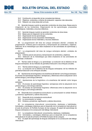 BOLETÍN OFICIAL DEL ESTADO
Núm. 278                              Viernes 18 de noviembre de 2011                       Sec. II.B. Pág. 119846


              34.2   Contribución al desarrollo de las competencias básicas.
              34.3   Objetivos, contenidos y criterios de evaluación: aspectos más relevantes.
              34.4   Relación con otras áreas del currículo.

               35. Aprender lenguas cuando se aprenden contenidos de otras áreas. Bases para la
           integración de los contenidos. Organización de los aprendizajes, propuestas
           metodológicas, materiales y recursos didácticos.

              35.1 Aprender lenguas cuando se aprenden contenidos de otras áreas.
              35.2 Bases para la integración de los contenidos.
              35.3 Organización de los aprendizajes.
              35.4 Organización de las propuestas metodológicas.
              35.5 Organización de los materiales y recursos didácticos.

              36. La programación del área de Lengua extranjera alemán: unidades de
           programación. Criterios para la secuencia y temporización de contenidos y objetivos.
           Selección de la metodología que debe emplearse en las actividades de aprendizaje y
           evaluación.
              36.1 La programación del área de Lengua extranjera alemán: unidades de
           programación.
              36.2 Criterios para la secuencia y temporización de contenidos y objetivos.
              36.3 Selección de la metodología que debe emplearse en las actividades de
           aprendizaje y evaluación.

               37. Teorías sobre la lengua y su aprendizaje. La evolución de la didáctica de las
           lenguas extranjeras: de los métodos de gramática-traducción a los enfoques actuales.

              37.1 Teorías sobre la lengua y su aprendizaje.
              37.2 La evolución de la didáctica de las lenguas extranjeras: de los métodos de
           gramática-traducción a los enfoques actuales.

               38. Aportaciones de la lingüística a la enseñanza del alemán como lengua extranjera.
           El proceso de aprendizaje lingüístico: semejanzas y diferencias entre la adquisición de la
           primera lengua y de la lengua alemana.
               38.1 Aportaciones de la lingüística a la enseñanza del alemán como lengua
           extranjera.
               38.2 El proceso de aprendizaje lingüístico: semejanzas entre la adquisición de la
           primera lengua y de la lengua alemana.
               38.3 El proceso de aprendizaje lingüístico: diferencias entre la adquisición de la
           primera lengua y de la lengua alemana.

               39. Desarrollo de la competencia sociocultural. La comunicación no verbal. Kinésica
           y proxémica: significación y valores discursivos.
              39.1   Desarrollo de la competencia sociocultural.
              39.2   La comunicación no verbal.
              39.3   Kinésica y proxémica: significación y valores discursivos.

               40. La competencia intercultural: conocimientos, destrezas y habilidades.
           Actividades y estrategias didácticas para el desarrollo de la competencia intercultural en
           el aula de primaria: el Portfolio Europeo de las Lenguas. El papel del aprendizaje de
           lenguas extranjeras en la consecución del diálogo intercultural.
                                                                                                                 cve: BOE-A-2011-18097




               40.1 La competencia intercultural: conocimientos, destrezas y habilidades.
               40.2 Actividades y estrategias didácticas para el desarrollo de la competencia
           intercultural en el aula de primaria: el Portfolio Europeo de las Lenguas.
               40.3 El papel del aprendizaje de lenguas extranjeras en la consecución del diálogo
           intercultural.
 