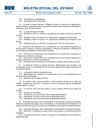BOLETÍN OFICIAL DEL ESTADO
Núm. 278                               Viernes 18 de noviembre de 2011                           Sec. II.B. Pág. 119896


              18.2 Orientaciones metodológicas.
              18.3 Actividades para su desarrollo.

               19. La clase de lengua francesa. Variables a tener en cuenta en su organización:
           papel del alumno, papel del profesor, agrupación del alumnado, distribución del espacio y
           del tiempo, tipos de interacciones.

               19.1    La clase de lengua francesa.
               19.2    Variables a tener en cuenta en su organización: papel del alumno, papel del
           profesor.
               19.3    Variables a tener en cuenta en su organización: agrupación del alumnado.
               19.4    Variables a tener en cuenta en su organización: distribución del espacio y del
           tiempo.
               19.5    Variables a tener en cuenta en su organización: tipos de interacciones.

               20 Evaluación del desarrollo de la competencia en comunicación lingüística en
           francés: tipos, principios, procesos, instrumentos y criterios de evaluación. Evaluación de
           los procesos de enseñanza y de la práctica docente.

               20.1 Evaluación del desarrollo de la competencia en comunicación lingüística en
           francés: tipos, principios y procesos.
               20.2 Evaluación del desarrollo de la competencia en comunicación lingüística en
           francés: instrumentos y criterios de evaluación.
               20.3 Evaluación de los procesos de enseñanza. Evaluación de la práctica docente.

               21. La literatura infantil en lengua francesa. Metodología para acceder a la
           comprensión oral y a la sensibilización en la función poética del lenguaje. Desarrollo de
           los hábitos lectores.

               21.1 La literatura infantil en lengua francesa.
               21.2 Metodología para acceder a la comprensión oral y a la sensibilización en la
           función poética del lenguaje.
               21.3 Desarrollo de los hábitos lectores.

               22. La canción como vehículo poético y como creación literaria en la clase de
           francés. Tipología de canciones. Técnicas de uso de la canción para el aprendizaje
           fonético, léxico y cultural.

               22.1    La canción como vehículo poético y como creación literaria en la clase de
           francés.
               22.2    Tipología de canciones.
               22.3    Técnicas de uso de la canción para el aprendizaje fonético.
               22.4    Técnicas de uso de la canción para el aprendizaje léxico.
               22.5    Técnicas de uso de la canción para el aprendizaje cultural.

               23. Funciones del juego y de la creatividad en el aprendizaje de la lengua francesa.
           Definición y tipología de juegos para el aprendizaje y el perfeccionamiento lingüístico. El
           juego como técnica creativa de acceso a la competencia comunicativa en lengua francesa.

               23.1 Funciones del juego y de la creatividad en el aprendizaje de la lengua francesa.
               23.2 Definición y tipología de juegos para el aprendizaje y el perfeccionamiento
           lingüístico.
               23.3 El juego como técnica creativa de acceso a la competencia comunicativa en
                                                                                                                      cve: BOE-A-2011-18097




           lengua francesa.
 