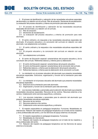 BOLETÍN OFICIAL DEL ESTADO
Núm. 278                               Viernes 18 de noviembre de 2011                         Sec. II.B. Pág. 119902


               2. El proceso de identificación y valoración de las necesidades educativas especiales
           del alumnado y su relación con el currículo. Plan de actuación. Decisiones de escolarización.
           La evaluación del proceso educativo y criterios de promoción para este alumnado.

              2.1 El proceso de identificación y valoración de las necesidades educativas
           especiales del alumnado y su relación con el currículo.
              2.2 Plan de actuación.
              2.3 Decisiones de escolarización.
              2.4 La evaluación del proceso educativo y criterios de promoción para este
           alumnado.

              3. El centro ordinario y la respuesta a las necesidades educativas especiales del
           alumnado. El proyecto educativo y la concreción del currículo en relación con este
           alumnado. Las adaptaciones curriculares.

              3.1 El centro ordinario y la respuesta a las necesidades educativas especiales del
           alumnado.
              3.2 El proyecto educativo y la concreción del currículo en relación con este
           alumnado.
              3.3 Las adaptaciones curriculares.

              4. El centro de Educación especial: características del proyecto educativo y de la
           concreción del currículo. Referentes básicos y criterios para su elaboración.

              4.1   El centro de Educación especial: características del proyecto educativo.
              4.2   El centro de Educación especial: características de la concreción del currículo.
              4.3   Referentes básicos y criterios para la elaboración del proyecto educativo.
              4.4   Referentes básicos y criterios para la elaboración de la concreción curricular.

              5. La orientación en el proceso educativo del alumnado que presenta necesidades
           educativas especiales. Estructura, organización y función de la orientación para este
           alumnado.

              5.1 La orientación en el proceso educativo del alumnado que presenta necesidades
           educativas especiales.
              5.2 Estructura de la orientación para este alumnado.
              5.3 Organización y función de la orientación para este alumnado.

              6. Los recursos materiales y personales para la atención del alumnado que presenta
           necesidades educativas especiales. Recursos de los centros. Recursos externos a los
           centros. Colaboración entre servicios específicos y ordinarios.

               6.1 Los recursos materiales y personales para la atención del alumnado que
           presenta necesidades educativas especiales.
               6.2 Recursos de los centros.
               6.3 Recursos externos a los centros.
               6.4 Colaboración entre servicios específicos y ordinarios.

               7. El maestro especialista en pedagogía terapéutica. Funciones. Modalidades de
           intervención. Relación del maestro de pedagogía terapéutica con el resto de los maestros
           y otros profesionales del centro y con los Servicios de apoyo externos a la escuela.

               7.1 El maestro especialista en pedagogía terapéutica. Funciones.
                                                                                                                    cve: BOE-A-2011-18097




               7.2 Modalidades de intervención.
               7.3 Relación del maestro de pedagogía terapéutica con el resto de los maestros y
           otros profesionales del centro.
               7.4 Relación del maestro de pedagogía terapéutica con los Servicios de apoyo
           externos a la escuela.
 