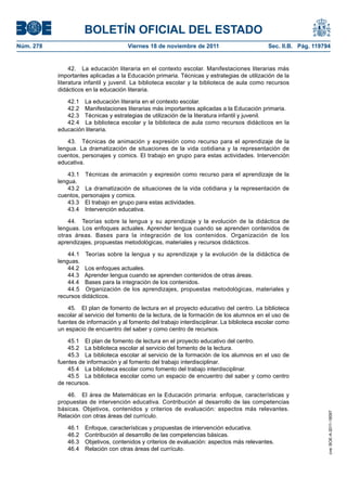 BOLETÍN OFICIAL DEL ESTADO
Núm. 278                              Viernes 18 de noviembre de 2011                         Sec. II.B. Pág. 119794


                42. La educación literaria en el contexto escolar. Manifestaciones literarias más
           importantes aplicadas a la Educación primaria. Técnicas y estrategias de utilización de la
           literatura infantil y juvenil. La biblioteca escolar y la biblioteca de aula como recursos
           didácticos en la educación literaria.

              42.1 La educación literaria en el contexto escolar.
              42.2 Manifestaciones literarias más importantes aplicadas a la Educación primaria.
              42.3 Técnicas y estrategias de utilización de la literatura infantil y juvenil.
              42.4 La biblioteca escolar y la biblioteca de aula como recursos didácticos en la
           educación literaria.

               43. Técnicas de animación y expresión como recurso para el aprendizaje de la
           lengua. La dramatización de situaciones de la vida cotidiana y la representación de
           cuentos, personajes y comics. El trabajo en grupo para estas actividades. Intervención
           educativa.

               43.1 Técnicas de animación y expresión como recurso para el aprendizaje de la
           lengua.
               43.2 La dramatización de situaciones de la vida cotidiana y la representación de
           cuentos, personajes y comics.
               43.3 El trabajo en grupo para estas actividades.
               43.4 Intervención educativa.

               44. Teorías sobre la lengua y su aprendizaje y la evolución de la didáctica de
           lenguas. Los enfoques actuales. Aprender lengua cuando se aprenden contenidos de
           otras áreas. Bases para la integración de los contenidos. Organización de los
           aprendizajes, propuestas metodológicas, materiales y recursos didácticos.

               44.1 Teorías sobre la lengua y su aprendizaje y la evolución de la didáctica de
           lenguas.
               44.2 Los enfoques actuales.
               44.3 Aprender lengua cuando se aprenden contenidos de otras áreas.
               44.4 Bases para la integración de los contenidos.
               44.5 Organización de los aprendizajes, propuestas metodológicas, materiales y
           recursos didácticos.

               45. El plan de fomento de lectura en el proyecto educativo del centro. La biblioteca
           escolar al servicio del fomento de la lectura, de la formación de los alumnos en el uso de
           fuentes de información y al fomento del trabajo interdisciplinar. La biblioteca escolar como
           un espacio de encuentro del saber y como centro de recursos.

               45.1 El plan de fomento de lectura en el proyecto educativo del centro.
               45.2 La biblioteca escolar al servicio del fomento de la lectura.
               45.3 La biblioteca escolar al servicio de la formación de los alumnos en el uso de
           fuentes de información y al fomento del trabajo interdisciplinar.
               45.4 La biblioteca escolar como fomento del trabajo interdisciplinar.
               45.5 La biblioteca escolar como un espacio de encuentro del saber y como centro
           de recursos.

              46. El área de Matemáticas en la Educación primaria: enfoque, características y
           propuestas de intervención educativa. Contribución al desarrollo de las competencias
           básicas. Objetivos, contenidos y criterios de evaluación: aspectos más relevantes.
                                                                                                                   cve: BOE-A-2011-18097




           Relación con otras áreas del currículo.

              46.1   Enfoque, características y propuestas de intervención educativa.
              46.2   Contribución al desarrollo de las competencias básicas.
              46.3   Objetivos, contenidos y criterios de evaluación: aspectos más relevantes.
              46.4   Relación con otras áreas del currículo.
 