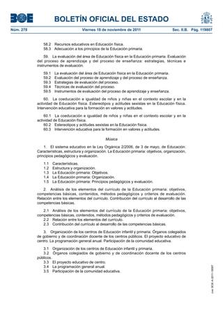 BOLETÍN OFICIAL DEL ESTADO
Núm. 278                              Viernes 18 de noviembre de 2011                        Sec. II.B. Pág. 119807


              58.2 Recursos educativos en Educación física.
              58.3 Adecuación a los principios de la Educación primaria.

               59. La evaluación del área de Educación física en la Educación primaria. Evaluación
           del proceso de aprendizaje y del proceso de enseñanza: estrategias, técnicas e
           instrumentos de evaluación.

              59.1 La evaluación del área de Educación física en la Educación primaria.
              59.2 Evaluación del proceso de aprendizaje y del proceso de enseñanza.
              59.3 Estrategias de evaluación del proceso.
              59.4 Técnicas de evaluación del proceso.
              59.5 Instrumentos de evaluación del proceso de aprendizaje y enseñanza.

               60. La coeducación e igualdad de niños y niñas en el contexto escolar y en la
           actividad de Educación física. Estereotipos y actitudes sexistas en la Educación física.
           Intervención educativa para la formación en valores y actitudes.

               60.1 La coeducación e igualdad de niños y niñas en el contexto escolar y en la
           actividad de Educación física.
               60.2 Estereotipos y actitudes sexistas en la Educación física.
               60.3 Intervención educativa para la formación en valores y actitudes.

                                                    Música

               1. El sistema educativo en la Ley Orgánica 2/2006, de 3 de mayo, de Educación:
           Características, estructura y organización. La Educación primaria: objetivos, organización,
           principios pedagógicos y evaluación.

              1.1   Características.
              1.2   Estructura y organización.
              1.3   La Educación primaria: Objetivos.
              1.4   La Educación primaria: Organización.
              1.5   La Educación primaria: Principios pedagógicos y evaluación.

              2. Análisis de los elementos del currículo de la Educación primaria: objetivos,
           competencias básicas, contenidos, métodos pedagógicos y criterios de evaluación.
           Relación entre los elementos del currículo. Contribución del currículo al desarrollo de las
           competencias básicas.

              2.1 Análisis de los elementos del currículo de la Educación primaria: objetivos,
           competencias básicas, contenidos, métodos pedagógicos y criterios de evaluación.
              2.2 Relación entre los elementos del currículo.
              2.3 Contribución del currículo al desarrollo de las competencias básicas.

              3. Organización de los centros de Educación infantil y primaria. Órganos colegiados
           de gobierno y de coordinación docente de los centros públicos. El proyecto educativo de
           centro. La programación general anual. Participación de la comunidad educativa.

              3.1 Organización de los centros de Educación infantil y primaria.
              3.2 Órganos colegiados de gobierno y de coordinación docente de los centros
           públicos.
              3.3 El proyecto educativo de centro.
              3.4 La programación general anual.
                                                                                                                  cve: BOE-A-2011-18097




              3.5 Participación de la comunidad educativa.
 