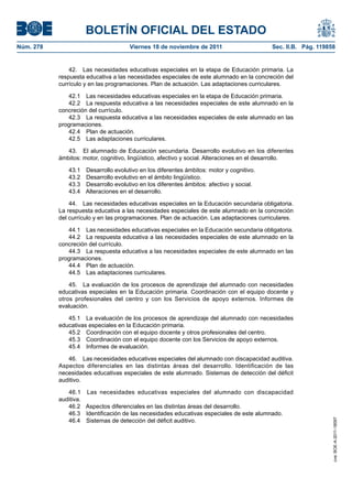 BOLETÍN OFICIAL DEL ESTADO
Núm. 278                             Viernes 18 de noviembre de 2011                       Sec. II.B. Pág. 119858


               42. Las necesidades educativas especiales en la etapa de Educación primaria. La
           respuesta educativa a las necesidades especiales de este alumnado en la concreción del
           currículo y en las programaciones. Plan de actuación. Las adaptaciones curriculares.

              42.1 Las necesidades educativas especiales en la etapa de Educación primaria.
              42.2 La respuesta educativa a las necesidades especiales de este alumnado en la
           concreción del currículo.
              42.3 La respuesta educativa a las necesidades especiales de este alumnado en las
           programaciones.
              42.4 Plan de actuación.
              42.5 Las adaptaciones curriculares.

              43. El alumnado de Educación secundaria. Desarrollo evolutivo en los diferentes
           ámbitos: motor, cognitivo, lingüístico, afectivo y social. Alteraciones en el desarrollo.

              43.1 Desarrollo evolutivo en los diferentes ámbitos: motor y cognitivo.
              43.2 Desarrollo evolutivo en el ámbito lingüístico.
              43.3 Desarrollo evolutivo en los diferentes ámbitos: afectivo y social.
              43.4 Alteraciones en el desarrollo.

               44. Las necesidades educativas especiales en la Educación secundaria obligatoria.
           La respuesta educativa a las necesidades especiales de este alumnado en la concreción
           del currículo y en las programaciones. Plan de actuación. Las adaptaciones curriculares.

              44.1 Las necesidades educativas especiales en la Educación secundaria obligatoria.
              44.2 La respuesta educativa a las necesidades especiales de este alumnado en la
           concreción del currículo.
              44.3 La respuesta educativa a las necesidades especiales de este alumnado en las
           programaciones.
              44.4 Plan de actuación.
              44.5 Las adaptaciones curriculares.

               45. La evaluación de los procesos de aprendizaje del alumnado con necesidades
           educativas especiales en la Educación primaria. Coordinación con el equipo docente y
           otros profesionales del centro y con los Servicios de apoyo externos. Informes de
           evaluación.

              45.1 La evaluación de los procesos de aprendizaje del alumnado con necesidades
           educativas especiales en la Educación primaria.
              45.2 Coordinación con el equipo docente y otros profesionales del centro.
              45.3 Coordinación con el equipo docente con los Servicios de apoyo externos.
              45.4 Informes de evaluación.

              46. Las necesidades educativas especiales del alumnado con discapacidad auditiva.
           Aspectos diferenciales en las distintas áreas del desarrollo. Identificación de las
           necesidades educativas especiales de este alumnado. Sistemas de detección del déficit
           auditivo.

              46.1 Las necesidades educativas especiales del alumnado con discapacidad
           auditiva.
              46.2 Aspectos diferenciales en las distintas áreas del desarrollo.
              46.3 Identificación de las necesidades educativas especiales de este alumnado.
              46.4 Sistemas de detección del déficit auditivo.
                                                                                                                cve: BOE-A-2011-18097
 