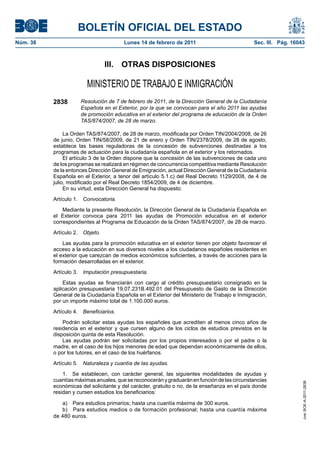 BOLETÍN OFICIAL DEL ESTADO
Núm. 38                                Lunes 14 de febrero de 2011                            Sec. III. Pág. 16043



                                III. OTRAS DISPOSICIONES

                        MINISTERIO DE TRABAJO E INMIGRACIÓN
          2838       Resolución de 7 de febrero de 2011, de la Dirección General de la Ciudadanía
                     Española en el Exterior, por la que se convocan para el año 2011 las ayudas
                     de promoción educativa en el exterior del programa de educación de la Orden
                     TAS/874/2007, de 28 de marzo.

               La Orden TAS/874/2007, de 28 de marzo, modificada por Orden TIN/2004/2008, de 26
          de junio, Orden TIN/58/2009, de 21 de enero y Orden TIN/2378/2009, de 28 de agosto,
          establece las bases reguladoras de la concesión de subvenciones destinadas a los
          programas de actuación para la ciudadanía española en el exterior y los retornados.
               El artículo 3 de la Orden dispone que la concesión de las subvenciones de cada uno
          de los programas se realizará en régimen de concurrencia competitiva mediante Resolución
          de la entonces Dirección General de Emigración, actual Dirección General de la Ciudadanía
          Española en el Exterior, a tenor del artículo 5.1.c) del Real Decreto 1129/2008, de 4 de
          julio, modificado por el Real Decreto 1854/2009, de 4 de diciembre.
               En su virtud, esta Dirección General ha dispuesto:
          Artículo 1. Convocatoria.
              Mediante la presente Resolución, la Dirección General de la Ciudadanía Española en
          el Exterior convoca para 2011 las ayudas de Promoción educativa en el exterior
          correspondientes al Programa de Educación de la Orden TAS/874/2007, de 28 de marzo.
          Artículo 2. Objeto.
              Las ayudas para la promoción educativa en el exterior tienen por objeto favorecer el
          acceso a la educación en sus diversos niveles a los ciudadanos españoles residentes en
          el exterior que carezcan de medios económicos suficientes, a través de acciones para la
          formación desarrolladas en el exterior.
          Artículo 3. Imputación presupuestaria.
              Estas ayudas se financiarán con cargo al crédito presupuestario consignado en la
          aplicación presupuestaria 19.07.231B.492.01 del Presupuesto de Gasto de la Dirección
          General de la Ciudadanía Española en el Exterior del Ministerio de Trabajo e Inmigración,
          por un importe máximo total de 1.100.000 euros.
          Artículo 4. Beneficiarios.
              Podrán solicitar estas ayudas los españoles que acrediten al menos cinco años de
          residencia en el exterior y que cursen alguno de los ciclos de estudios previstos en la
          disposición quinta de esta Resolución.
              Las ayudas podrán ser solicitadas por los propios interesados o por el padre o la
          madre, en el caso de los hijos menores de edad que dependan económicamente de ellos,
          o por los tutores, en el caso de los huérfanos.
          Artículo 5. Naturaleza y cuantía de las ayudas.
              1. Se establecen, con carácter general, las siguientes modalidades de ayudas y
          cuantías máximas anuales, que se reconocerán y graduarán en función de las circunstancias
                                                                                                                cve: BOE-A-2011-2838




          económicas del solicitante y del carácter, gratuito o no, de la enseñanza en el país donde
          residan y cursen estudios los beneficiarios:

             a) Para estudios primarios; hasta una cuantía máxima de 300 euros.
             b) Para estudios medios o de formación profesional; hasta una cuantía máxima
          de 480 euros.
 