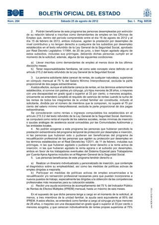 BOLETÍN OFICIAL DEL ESTADO
Núm. 204	                                Sábado 25 de agosto de 2012	                             Sec. I. Pág. 60536


                2.  Podrán beneficiarse de este programa las personas desempleadas por extinción
            de su relación laboral e inscritas como demandantes de empleo en las Oficinas de
            Empleo que, dentro del período comprendido entre el día 16 de agosto de 2012 y el
            día 15 de febrero de 2013, ambos inclusive, agoten la prestación por desempleo de
            nivel contributivo y no tengan derecho a cualquiera de los subsidios por desempleo
            establecidos en el texto refundido de la Ley General de la Seguridad Social, aprobado
            por Real Decreto Legislativo 1/1994, de 20 de junio, o bien hayan agotado alguno de
            estos subsidios, incluidas sus prórrogas, debiendo dichas personas cumplir en el
            momento de la solicitud, además, alguna de las siguientes condiciones:

                 a)  Llevar inscritas como demandantes de empleo al menos doce de los últimos
            dieciocho meses.
                 b)  Tener responsabilidades familiares, tal como este concepto viene definido en el
            artículo 215.2 del texto refundido de la Ley General de la Seguridad Social.

                3.  La persona solicitante debe carecer de rentas, de cualquier naturaleza, superiores
            en cómputo mensual al 75 % del Salario Mínimo Interprofesional, excluida la parte
            proporcional de dos pagas extraordinarias.
                A estos efectos, aunque el solicitante carezca de rentas, en los términos anteriormente
            establecidos, si convive con padres y/o cónyuge, y/o hijos menores de 26 años, o mayores
            con una discapacidad en grado igual o superior al 33 por ciento, o menores acogidos,
            únicamente se entenderá cumplido el requisito de carencia de rentas cuando la suma de
            las rentas de todos los integrantes de la unidad familiar así constituida, incluido el
            solicitante, dividida por el número de miembros que la componen, no supere el 75 por
            ciento del salario mínimo interprofesional, excluida la parte proporcional de dos pagas
            extraordinarias.
                Se considerarán como rentas o ingresos computables los establecidos en el
            artículo 215.3.2 del texto refundido de la Ley General de la Seguridad Social. Asimismo,
            se computará como renta el importe de los salarios sociales, rentas mínimas de inserción
            o ayudas análogas de asistencia social concedidas por las Comunidades Autónomas y
            las entidades locales.
                4.  No podrán acogerse a este programa las personas que hubieran percibido la
            prestación extraordinaria del programa temporal de protección por desempleo e inserción,
            ni las personas que hubieran sido o pudieran ser beneficiarias del programa de
            recualificación profesional de las personas que agoten su protección por desempleo en
            los términos establecidos en el Real Decreto-ley 1/2011, de 11 de febrero, incluidas sus
            prórrogas, ni las que hubieran agotado o pudieran tener derecho a la renta activa de
            inserción, ni las que hubieran agotado la renta agraria o el subsidio por desempleo,
            ambos en favor de los trabajadores eventuales del Sistema Especial para Trabajadores
            por Cuenta Ajena Agrarios incluidos en el Régimen General de la Seguridad Social.
                5.  Las personas beneficiarias de este programa tendrán derecho a:

                a)  Realizar un itinerario individualizado y personalizado de inserción, que contemple
            el diagnóstico sobre su empleabilidad, así como las medidas de políticas activas de
            empleo dirigidas a mejorarla.
                b)  Participar en medidas de políticas activas de empleo encaminadas a la
            recualificación y/o reinserción profesional necesarias para que puedan incorporarse a
            nuevos puestos de trabajo, especialmente las dirigidas a la obtención de las competencias
            profesionales más necesarias para su colocación estable.
                c)  Recibir una ayuda económica de acompañamiento del 75 % del Indicador Público
            de Rentas de Efectos Múltiples (IPREM) mensual, hasta un máximo de seis meses.
                                                                                                                   cve: BOE-A-2012-11132




                En el supuesto de que dicha persona tenga a cargo en el momento de la solicitud, al
            menos, a tres miembros de la unidad familiar, la ayuda será equivalente al 85% del
            IPREM. A estos efectos, se entenderá como familiar a cargo al cónyuge y/o hijos menores
            de 26 años, o mayores con una discapacidad en grado igual o superior al 33 por ciento o
            menores acogidos, y que carezcan individualmente de rentas propias superiores al 75%
 