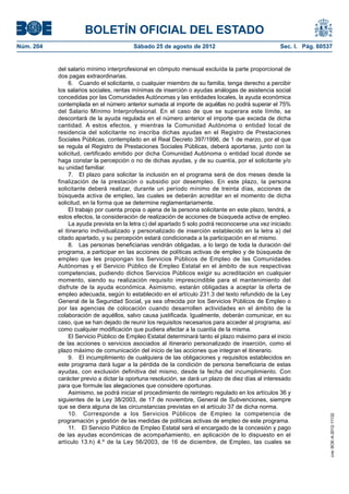 BOLETÍN OFICIAL DEL ESTADO
Núm. 204	                                Sábado 25 de agosto de 2012	                              Sec. I. Pág. 60537


            del salario mínimo interprofesional en cómputo mensual excluída la parte proporcional de
            dos pagas extraordinarias.
                 6.  Cuando el solicitante, o cualquier miembro de su familia, tenga derecho a percibir
            los salarios sociales, rentas mínimas de inserción o ayudas análogas de asistencia social
            concedidas por las Comunidades Autónomas y las entidades locales, la ayuda económica
            contemplada en el número anterior sumada al importe de aquéllas no podrá superar el 75%
            del Salario Mínimo Interprofesional. En el caso de que se superara este límite, se
            descontará de la ayuda regulada en el número anterior el importe que exceda de dicha
            cantidad. A estos efectos, y mientras la Comunidad Autónoma o entidad local de
            residencia del solicitante no inscriba dichas ayudas en el Registro de Prestaciones
            Sociales Públicas, contemplado en el Real Decreto 397/1996, de 1 de marzo, por el que
            se regula el Registro de Prestaciones Sociales Públicas, deberá aportarse, junto con la
            solicitud, certificado emitido por dicha Comunidad Autónoma o entidad local donde se
            haga constar la percepción o no de dichas ayudas, y de su cuantía, por el solicitante y/o
            su unidad familiar.
                 7.  El plazo para solicitar la inclusión en el programa será de dos meses desde la
            finalización de la prestación o subsidio por desempleo. En este plazo, la persona
            solicitante deberá realizar, durante un período mínimo de treinta días, acciones de
            búsqueda activa de empleo, las cuales se deberán acreditar en el momento de dicha
            solicitud, en la forma que se determine reglamentariamente.
                 El trabajo por cuenta propia o ajena de la persona solicitante en este plazo, tendrá, a
            estos efectos, la consideración de realización de acciones de búsqueda activa de empleo.
                 La ayuda prevista en la letra c) del apartado 5 solo podrá reconocerse una vez iniciado
            el itinerario individualizado y personalizado de inserción establecido en la letra a) del
            citado apartado, y su percepción estará condicionada a la participación en el mismo.
                 8.  Las personas beneficiarias vendrán obligadas, a lo largo de toda la duración del
            programa, a participar en las acciones de políticas activas de empleo y de búsqueda de
            empleo que les propongan los Servicios Públicos de Empleo de las Comunidades
            Autónomas y el Servicio Público de Empleo Estatal en el ámbito de sus respectivas
            competencias, pudiendo dichos Servicios Públicos exigir su acreditación en cualquier
            momento, siendo su realización requisito imprescindible para el mantenimiento del
            disfrute de la ayuda económica. Asimismo, estarán obligadas a aceptar la oferta de
            empleo adecuada, según lo establecido en el artículo 231.3 del texto refundido de la Ley
            General de la Seguridad Social, ya sea ofrecida por los Servicios Públicos de Empleo o
            por las agencias de colocación cuando desarrollen actividades en el ámbito de la
            colaboración de aquéllos, salvo causa justificada. Igualmente, deberán comunicar, en su
            caso, que se han dejado de reunir los requisitos necesarios para acceder al programa, así
            como cualquier modificación que pudiera afectar a la cuantía de la misma.
                 El Servicio Público de Empleo Estatal determinará tanto el plazo máximo para el inicio
            de las acciones o servicios asociados al itinerario personalizado de inserción, como el
            plazo máximo de comunicación del inicio de las acciones que integran el itinerario.
                 9.  El incumplimiento de cualquiera de las obligaciones y requisitos establecidos en
            este programa dará lugar a la pérdida de la condición de persona beneficiaria de estas
            ayudas, con exclusión definitiva del mismo, desde la fecha del incumplimiento. Con
            carácter previo a dictar la oportuna resolución, se dará un plazo de diez días al interesado
            para que formule las alegaciones que considere oportunas.
                 Asimismo, se podrá iniciar el procedimiento de reintegro regulado en los artículos 36 y
            siguientes de la Ley 38/2003, de 17 de noviembre, General de Subvenciones, siempre
            que se diera alguna de las circunstancias previstas en el artículo 37 de dicha norma.
                 10.  Corresponde a los Servicios Públicos de Empleo la competencia de
                                                                                                                    cve: BOE-A-2012-11132




            programación y gestión de las medidas de políticas activas de empleo de este programa.
                 11.  El Servicio Público de Empleo Estatal será el encargado de la concesión y pago
            de las ayudas económicas de acompañamiento, en aplicación de lo dispuesto en el
            artículo 13.h) 4.º de la Ley 56/2003, de 16 de diciembre, de Empleo, las cuales se
 