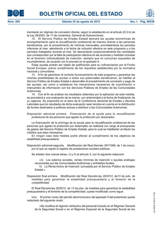 BOLETÍN OFICIAL DEL ESTADO
Núm. 204	                                Sábado 25 de agosto de 2012	                             Sec. I. Pág. 60538


            tramitarán en régimen de concesión directa, según lo establecido en el artículo 22.2.b) de
            la Ley 38/2003, de 17 de noviembre, General de Subvenciones.
                12.  El Servicio Público de Empleo Estatal abonará las ayudas económicas de
            acompañamiento para la recualificación profesional de manera directa a las personas
            beneficiarias, por el procedimiento de nóminas mensuales, prorrateándose los periodos
            inferiores al mes, atendiendo a la fecha de inclusión efectiva en este programa y a los
            períodos trabajados durante el mes. Se descontarán proporcionalmente las cantidades
            que correspondan por la falta de participación efectiva en las acciones y medidas incluidas
            en el itinerario individualizado de inserción, siempre que no concurran supuestos de
            incumplimiento, de acuerdo con lo previsto en el apartado 9.
                Estas ayudas podrán ser objeto de justificación para su cofinanciación por el Fondo
            Social Europeo, previo cumplimiento de los requisitos establecidos por la normativa
            nacional y comunitaria.
                13.  A fin de garantizar el correcto funcionamiento de este programa y garantizar las
            mismas posibilidades de acceso a todos sus potenciales beneficiarios, se habilita al
            Servicio Público de Empleo Estatal a desarrollar el procedimiento de concesión y pago de
            las ayudas, así como a establecer los mecanismos necesarios de coordinación e
            intercambio de información con los Servicios Públicos de Empleo de las Comunidades
            Autónomas.
                14.  Con el fin de analizar los resultados obtenidos por la aplicación de esta medida,
            se procederá a una evaluación de la misma, con anterioridad a la fecha de finalización de
            su vigencia. Se propondrá en el seno de la Conferencia Sectorial de Empleo y Asuntos
            Laborales que los resultados de dicha evaluación sean tenidos en cuenta en la distribución
            de fondos destinados a políticas activas a distribuir a las Comunidades Autónomas.

            Disposición adicional primera.  Financiación de la ayuda para la recualificación
               profesional de las personas que agoten la protección por desempleo.

                La financiación de la prórroga de la ayuda para la recualificación profesional de las
            personas que agoten la protección por desempleo se realizará con cargo al presupuesto
            de gastos del Servicio Público de Empleo Estatal, para lo cual se habilitarán al efecto los
            créditos que sean necesarios.
                En ningún caso esta medida podrá afectar al cumplimiento de los objetivos de
            estabilidad presupuestaria.

            Disposición adicional segunda.  Modificación del Real Decreto 397/1996, de 1 de marzo,
               por el que se regula el registro de prestaciones sociales públicas.

               Se añaden dos nuevas letras, n) y ñ) al artículo 3, con la siguiente redacción:

                      «n)  Los salarios sociales, rentas mínimas de inserción o ayudas análogas
                  reconocidas por las Comunidades Autónomas y entidades locales.
                      ñ)  La Renta Activa de Inserción concedida por el Servicio Público de Empleo
                  Estatal.»

            Disposición final primera.  Modificación del Real Decreto-ley 20/2012, de13 de julio, de
               medidas para garantizar la estabilidad presupuestaria y el fomento de la
               competitividad.

                El Real Decreto-ley 20/2012, de 13 de julio, de medidas para garantizar la estabilidad
            presupuestaria y el fomento de la competitividad, queda modificado como sigue:
                                                                                                                   cve: BOE-A-2012-11132




               Uno.  El primer inciso del párrafo decimonoveno del apartado II del preámbulo queda
            redactado del siguiente modo:

                      «Se modifica el régimen retributivo del personal incluido en el Régimen General
                  de la Seguridad Social o en el Régimen Especial de la Seguridad Social de los
 