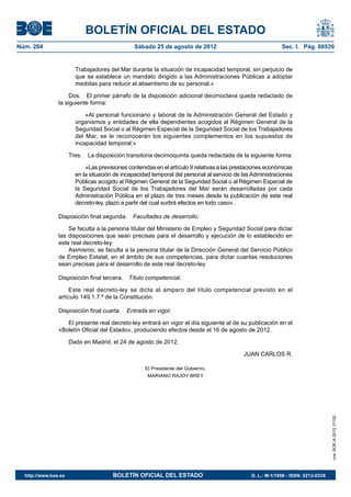 BOLETÍN OFICIAL DEL ESTADO
Núm. 204	                                       Sábado 25 de agosto de 2012	                                 Sec. I. Pág. 60539


                         Trabajadores del Mar durante la situación de incapacidad temporal, sin perjuicio de
                         que se establece un mandato dirigido a las Administraciones Públicas a adoptar
                         medidas para reducir el absentismo de su personal.»

                     Dos.  El primer párrafo de la disposición adicional decimoctava queda redactado de
                la siguiente forma:

                             «Al personal funcionario y laboral de la Administración General del Estado y
                         organismos y entidades de ella dependientes acogidos al Régimen General de la
                         Seguridad Social o al Régimen Especial de la Seguridad Social de los Trabajadores
                         del Mar, se le reconocerán los siguientes complementos en los supuestos de
                         incapacidad temporal:»

                       Tres.  La disposición transitoria decimoquinta queda redactada de la siguiente forma:

                             «Las previsiones contenidas en el artículo 9 relativas a las prestaciones económicas
                         en la situación de incapacidad temporal del personal al servicio de las Administraciones
                         Públicas acogido al Régimen General de la Seguridad Social o al Régimen Especial de
                         la Seguridad Social de los Trabajadores del Mar serán desarrolladas por cada
                         Administración Pública en el plazo de tres meses desde la publicación de este real
                         decreto-ley, plazo a partir del cual surtirá efectos en todo caso».

                Disposición final segunda.  Facultades de desarrollo.

                    Se faculta a la persona titular del Ministerio de Empleo y Seguridad Social para dictar
                las disposiciones que sean precisas para el desarrollo y ejecución de lo establecido en
                este real decreto-ley.
                    Asimismo, se faculta a la persona titular de la Dirección General del Servicio Público
                de Empleo Estatal, en el ámbito de sus competencias, para dictar cuantas resoluciones
                sean precisas para el desarrollo de este real decreto-ley.

                Disposición final tercera.  Título competencial.

                    Este real decreto-ley se dicta al amparo del título competencial previsto en el
                artículo 149.1.7.ª de la Constitución.

                Disposición final cuarta.  Entrada en vigor.

                   El presente real decreto-ley entrará en vigor el día siguiente al de su publicación en el
                «Boletín Oficial del Estado», produciendo efectos desde el 16 de agosto de 2012.

                       Dado en Madrid, el 24 de agosto de 2012.

                                                                                             JUAN CARLOS R.

                                                     El Presidente del Gobierno,
                                                      MARIANO RAJOY BREY
                                                                                                                                    cve: BOE-A-2012-11132




  http://www.boe.es	                    BOLETÍN OFICIAL DEL ESTADO	                             D. L.: M-1/1958 - ISSN: 0212-033X
 