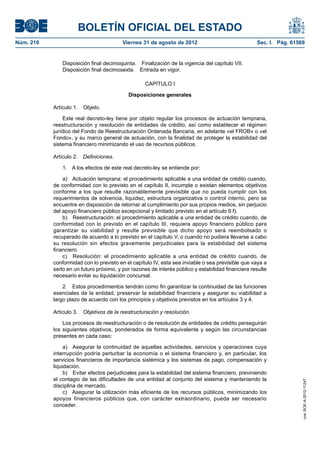 BOLETÍN OFICIAL DEL ESTADO
Núm. 210	                                 Viernes 31 de agosto de 2012	                             Sec. I. Pág. 61569


               Disposición final decimoquinta.  Finalización de la vigencia del capítulo VII.
               Disposición final decimosexta.  Entrada en vigor.

                                                   CAPÍTULO I

                                            Disposiciones generales

            Artículo 1.  Objeto.

                 Este real decreto-ley tiene por objeto regular los procesos de actuación temprana,
            reestructuración y resolución de entidades de crédito, así como establecer el régimen
            jurídico del Fondo de Reestructuración Ordenada Bancaria, en adelante «el FROB» o «el
            Fondo», y su marco general de actuación, con la finalidad de proteger la estabilidad del
            sistema financiero minimizando el uso de recursos públicos.

            Artículo 2.  Definiciones.

               1.  A los efectos de este real decreto-ley se entiende por:

                a)  Actuación temprana: el procedimiento aplicable a una entidad de crédito cuando,
            de conformidad con lo previsto en el capítulo II, incumpla o existan elementos objetivos
            conforme a los que resulte razonablemente previsible que no pueda cumplir con los
            requerimientos de solvencia, liquidez, estructura organizativa o control interno, pero se
            encuentre en disposición de retornar al cumplimiento por sus propios medios, sin perjuicio
            del apoyo financiero público excepcional y limitado previsto en el artículo 9.f).
                b)  Reestructuración: el procedimiento aplicable a una entidad de crédito cuando, de
            conformidad con lo previsto en el capítulo III, requiera apoyo financiero público para
            garantizar su viabilidad y resulte previsible que dicho apoyo será reembolsado o
            recuperado de acuerdo a lo previsto en el capítulo V, o cuando no pudiera llevarse a cabo
            su resolución sin efectos gravemente perjudiciales para la estabilidad del sistema
            financiero.
                c)  Resolución: el procedimiento aplicable a una entidad de crédito cuando, de
            conformidad con lo previsto en el capítulo IV, esta sea inviable o sea previsible que vaya a
            serlo en un futuro próximo, y por razones de interés público y estabilidad financiera resulte
            necesario evitar su liquidación concursal.

                2.  Estos procedimientos tendrán como fin garantizar la continuidad de las funciones
            esenciales de la entidad, preservar la estabilidad financiera y asegurar su viabilidad a
            largo plazo de acuerdo con los principios y objetivos previstos en los artículos 3 y 4.

            Artículo 3.  Objetivos de la reestructuración y resolución.

                Los procesos de reestructuración o de resolución de entidades de crédito perseguirán
            los siguientes objetivos, ponderados de forma equivalente y según las circunstancias
            presentes en cada caso:

                 a)  Asegurar la continuidad de aquellas actividades, servicios y operaciones cuya
            interrupción podría perturbar la economía o el sistema financiero y, en particular, los
            servicios financieros de importancia sistémica y los sistemas de pago, compensación y
            liquidación.
                 b)  Evitar efectos perjudiciales para la estabilidad del sistema financiero, previniendo
            el contagio de las dificultades de una entidad al conjunto del sistema y manteniendo la
                                                                                                                     cve: BOE-A-2012-11247




            disciplina de mercado.
                 c)  Asegurar la utilización más eficiente de los recursos públicos, minimizando los
            apoyos financieros públicos que, con carácter extraordinario, pueda ser necesario
            conceder.
 