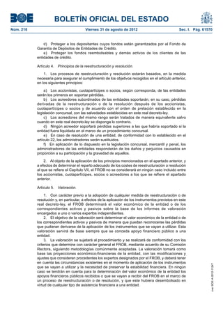 BOLETÍN OFICIAL DEL ESTADO
Núm. 210	                                 Viernes 31 de agosto de 2012	                             Sec. I. Pág. 61570


                d)  Proteger a los depositantes cuyos fondos están garantizados por el Fondo de
            Garantía de Depósitos de Entidades de Crédito.
                e)  Proteger los fondos reembolsables y demás activos de los clientes de las
            entidades de crédito.

            Artículo 4.  Principios de la reestructuración y resolución.

                1.  Los procesos de reestructuración y resolución estarán basados, en la medida
            necesaria para asegurar el cumplimiento de los objetivos recogidos en el artículo anterior,
            en los siguientes principios:

                 a)  Los accionistas, cuotapartícipes o socios, según corresponda, de las entidades
            serán los primeros en soportar pérdidas.
                 b)  Los acreedores subordinados de las entidades soportarán, en su caso, pérdidas
            derivadas de la reestructuración o de la resolución después de los accionistas,
            cuotapartícipes o socios y de acuerdo con el orden de prelación establecido en la
            legislación concursal, con las salvedades establecidas en este real decreto-ley.
                 c)  Los acreedores del mismo rango serán tratados de manera equivalente salvo
            cuando en este real decreto-ley se disponga lo contrario.
                 d)  Ningún acreedor soportará pérdidas superiores a las que habría soportado si la
            entidad fuera liquidada en el marco de un procedimiento concursal.
                 e)  En caso de resolución de una entidad, de conformidad con lo establecido en el
            artículo 22, los administradores serán sustituidos.
                 f)  En aplicación de lo dispuesto en la legislación concursal, mercantil y penal, los
            administradores de las entidades responderán de los daños y perjuicios causados en
            proporción a su participación y la gravedad de aquellos.

                2.  Al objeto de la aplicación de los principios mencionados en el apartado anterior, y
            a efectos de determinar el reparto adecuado de los costes de reestructuración o resolución
            al que se refiere el Capítulo VII, el FROB no se considerará en ningún caso incluido entre
            los accionistas, cuotapartícipes, socios o acreedores a los que se refiere el apartado
            anterior.

            Artículo 5.  Valoración.

                 1.  Con carácter previo a la adopción de cualquier medida de reestructuración o de
            resolución y, en particular, a efectos de la aplicación de los instrumentos previstos en este
            real decreto-ley, el FROB determinará el valor económico de la entidad o de los
            correspondientes activos y pasivos sobre la base de los informes de valoración
            encargados a uno o varios expertos independientes.
                 2.  El objetivo de la valoración será determinar el valor económico de la entidad o de
            los correspondientes activos y pasivos de manera que puedan reconocerse las pérdidas
            que pudieran derivarse de la aplicación de los instrumentos que se vayan a utilizar. Esta
            valoración servirá de base siempre que se conceda apoyo financiero público a una
            entidad.
                 3.  La valoración se sujetará al procedimiento y se realizará de conformidad con los
            criterios que determine con carácter general el FROB, mediante acuerdo de su Comisión
            Rectora, siguiendo metodologías comúnmente aceptadas. La valoración tomará como
            base las proyecciones económico-financieras de la entidad, con las modificaciones y
            ajustes que consideren procedentes los expertos designados por el FROB, y deberá tener
            en cuenta las circunstancias existentes en el momento de aplicación de los instrumentos
                                                                                                                     cve: BOE-A-2012-11247




            que se vayan a utilizar y la necesidad de preservar la estabilidad financiera. En ningún
            caso se tendrán en cuenta para la determinación del valor económico de la entidad los
            apoyos financieros públicos recibidos o que se vayan a recibir del FROB en el marco de
            un proceso de reestructuración o de resolución, y que este hubiera desembolsado en
            virtud de cualquier tipo de asistencia financiera a una entidad.
 