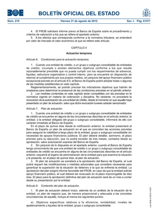 BOLETÍN OFICIAL DEL ESTADO
Núm. 210	                                 Viernes 31 de agosto de 2012	                             Sec. I. Pág. 61571


                 4.  El FROB solicitará informe previo al Banco de España sobre el procedimiento y
            criterios de valoración a los que se refiere el apartado anterior.
                 5.  A los efectos que corresponda conforme a la normativa tributaria, se entenderá
            por valor de mercado el valor económico al que se refiere este artículo.

                                                   CAPÍTULO II

                                               Actuación temprana

            Artículo 6.  Condiciones para la actuación temprana.

                 1.  Cuando una entidad de crédito, o un grupo o subgrupo consolidable de entidades
            de crédito, incumpla o existan elementos objetivos conforme a los que resulte
            razonablemente previsible que no pueda cumplir con los requerimientos de solvencia,
            liquidez, estructura organizativa o control interno, pero se encuentre en disposición de
            retornar al cumplimiento por sus propios medios, sin perjuicio del apoyo financiero público
            excepcional previsto en el artículo 9.f), el Banco de España podrá adoptar todas o algunas
            de las medidas establecidas en este capítulo.
                 Reglamentariamente, se podrán precisar los indicadores objetivos que habrán de
            emplearse para determinar la presencia de las condiciones previstas en el párrafo anterior.
                 2.  Las medidas contenidas en este capítulo serán compatibles con las previstas en la
            normativa vigente en materia de ordenación y disciplina. No obstante, no procederá la
            revocación de la autorización de una entidad de crédito, desde el momento en que aquella haya
            presentado un plan de actuación, salvo que dicha revocación tuviese carácter sancionador.

            Artículo 7.  Plan de actuación.
                 1.  Cuando una entidad de crédito o un grupo o subgrupo consolidable de entidades
            de crédito se encuentre en alguna de las circunstancias descritas en el artículo anterior, la
            entidad, o la entidad obligada del grupo o subgrupo consolidable, informará de ello con
            carácter inmediato al Banco de España.
                 En el plazo de quince días desde la notificación anterior, la entidad presentará al
            Banco de España un plan de actuación en el que se concreten las acciones previstas
            para asegurar la viabilidad a largo plazo de la entidad, grupo o subgrupo consolidable sin
            necesidad de apoyos financieros públicos. El plan deberá detallar, asimismo, el plazo
            previsto para su ejecución, que no podrá exceder de tres meses, contados desde su
            aprobación, salvo autorización expresa del Banco de España.
                 2.  Sin perjuicio de lo dispuesto en el apartado anterior, cuando el Banco de España
            tenga conocimiento de que una entidad de crédito o un grupo o subgrupo consolidable de
            entidades de crédito se encuentra en alguna de las circunstancias descritas en el artículo
            anterior, requerirá al órgano de administración de la entidad para que examine la situación
            y le presente, en el plazo de quince días, el plan de actuación.
                 3.  El plan de actuación se someterá a la aprobación del Banco de España, el cual
            podrá requerir las modificaciones o medidas adicionales que considere necesarias para
            garantizar la superación de la situación de deterioro a la que se enfrenta la entidad. La
            aprobación del plan exigirá informe favorable del FROB, en caso de que la entidad solicite
            apoyo financiero público, el cual deberá ser evacuado en el plazo improrrogable de diez
            días. El plazo para la aprobación definitiva del plan de actuación será de un mes a contar
            desde su presentación por la entidad.

            Artículo 8.  Contenido del plan de actuación.
                                                                                                                     cve: BOE-A-2012-11247




                1.  El plan de actuación deberá incluir, además de un análisis de la situación de la
            entidad, un plan de negocio que, de manera proporcional y adecuada a las concretas
            circunstancias de aquella, incluya al menos los siguientes puntos:

               a)  Objetivos específicos relativos a la eficiencia, rentabilidad, niveles de
            apalancamiento y liquidez de la entidad, grupo o subgrupo consolidable.
 