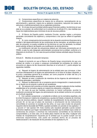 BOLETÍN OFICIAL DEL ESTADO
Núm. 210	                                 Viernes 31 de agosto de 2012	                             Sec. I. Pág. 61572


                b)  Compromisos específicos en materia de solvencia.
                c)  Compromisos específicos de mejora de su eficiencia, racionalización de su
            administración y gerencia, mejora de su gobierno corporativo, reducción de costes de
            estructura y redimensionamiento de su capacidad productiva.
                d)  En el caso de que la entidad solicite apoyo financiero público, los términos en que
            este se va a prestar, de conformidad con lo previsto en el artículo 9 f), y las medidas que
            hayan de implementarse para minimizar el uso de recursos públicos.

                2.  El Banco de España podrá, mediante Circular, aprobar reglas y principios
            generales concretando los objetivos y compromisos a los que se refiere el apartado
            anterior.
                3.  Si, como consecuencia de la evolución de la situación económico-financiera de la
            entidad o del desenvolvimiento de las condiciones de los mercados, se advirtiera que el
            plan de actuación no puede cumplirse en los términos en que fue aprobado, la entidad
            podrá solicitar al Banco de España una modificación de dichos términos.
                La modificación del plan de actuaciones deberá ser informada previamente por el
            FROB, si este ha sido designado administrador provisional de la entidad, conforme a lo
            dispuesto en el artículo 10, o en caso de que la entidad hubiese solicitado apoyo financiero
            público.

            Artículo 9.  Medidas de actuación temprana.

                Desde el momento en que el Banco de España tenga conocimiento de que una
            entidad de crédito o un grupo o subgrupo consolidable de entidades de crédito se
            encuentra en alguna de las situaciones descritas en el artículo 6.1, podrá adoptar las
            siguientes medidas:

                a)  Requerir al órgano de administración de la entidad para que convoque, o bien
            convocar directamente si el órgano de administración no lo hace en el plazo requerido, a
            la junta o asamblea general de la entidad, así como proponer el orden del día y la
            adopción de determinados acuerdos.
                b)  Requerir el cese y sustitución de miembros de los órganos de administración o
            directores generales y asimilados.
                c)  Requerir la elaboración de un programa para la renegociación o reestructuración
            de su deuda con el conjunto o parte de sus acreedores.
                d)  Sin perjuicio de lo previsto en la letra siguiente, adoptar cualquiera de las medidas
            establecidas en la normativa vigente en materia de ordenación y disciplina.
                e)  En caso de que las medidas anteriores no fueran suficientes, acordar la
            sustitución provisional del órgano de administración de la entidad conforme a lo previsto
            en el artículo siguiente.
                f)  Con carácter excepcional, y cumpliendo al efecto con la normativa española y de
            la Unión Europea en materia de competencia y ayudas de Estado y tratando de minimizar
            el uso de recursos públicos, requerir medidas de recapitalización de las previstas en el
            artículo 32, en las que el plazo de recompra o amortización de los instrumentos
            convertibles en acciones no exceda de dos años, en cuyo caso el plan de actuación
            requerirá informe favorable del FROB y quedará sometido a lo previsto en los capítulos I, V
            y sección 2.ª del capítulo VIII. Esta medida solo resultará aplicable cuando existan
            elementos objetivos que hagan razonablemente previsible que la entidad vaya a estar en
            condiciones de comprar o amortizar los instrumentos convertibles en los términos
            comprometidos y, en todo caso, en el citado plazo máximo de dos años. Cualquier otra
            medida de recapitalización requerida por la entidad que no pueda cumplir con los
                                                                                                                     cve: BOE-A-2012-11247




            anteriores requerimientos, solo podrá ser prestada dentro de un proceso de
            reestructuración o de resolución de los previstos en los capítulos III y IV.
 