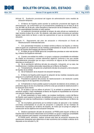 BOLETÍN OFICIAL DEL ESTADO
Núm. 210	                                Viernes 31 de agosto de 2012	                             Sec. I. Pág. 61573


            Artículo 10.  Sustitución provisional del órgano de administración como medida de
                actuación temprana.

                1.  El Banco de España podrá acordar la sustitución provisional del órgano de
            administración, de conformidad con el procedimiento establecido en el título III de la
            Ley 26/1988, de 29 de julio, sobre Disciplina e Intervención de las Entidades de Crédito, y
            con las especialidades previstas en este capítulo.
                2.  La sustitución provisional acordada al amparo de este artículo se mantendrá en
            vigor durante el plazo de un año. No obstante, este plazo podrá renovarse por periodos
            iguales hasta tanto se lleven a cabo las operaciones en que se concrete el plan de
            actuación.

            Artículo 11.  Seguimiento del plan de actuación e información al Fondo de
                Reestructuración Ordenada Bancaria.

                 1.  Con periodicidad trimestral, la entidad remitirá al Banco de España un informe
            sobre el grado de cumplimiento de las medidas contempladas en el plan de actuación. El
            Banco de España dará traslado del informe al FROB.
                 2.  Al objeto de que el FROB ejerza las competencias previstas en este real decreto-
            ley, el Banco de España le informará.

                a)  Cuando una entidad de crédito o un grupo o subgrupo consolidable de entidades
            de crédito se encuentre o existan elementos objetivos conforme a los que resulte
            razonablemente previsible que se vaya a encontrar en alguna de las circunstancias
            descritas en el artículo 6.1.
                b)  De la aprobación definitiva del plan de actuación, incluyendo, en su caso, las
            modificaciones o medidas adicionales requeridas por el Banco de España.
                c)  Trimestralmente, del grado de cumplimiento del plan de actuación y de la situación
            de liquidez de la entidad.
                d)  De la finalización de la situación de actuación temprana.

               3.  El Banco de España podrá requerir la adopción de las medidas necesarias para
            asegurar el cumplimiento del plan de actuación.
               4.  Procederá la apertura del proceso de reestructuración o de resolución cuando
            concurra alguna de las siguientes circunstancias:

                 a)  Si finalmente no fuera posible superar la situación de deterioro de la entidad y se
            presentara alguna de las circunstancias conforme a las que proceda la reestructuración o
            la resolución de la misma.
                 b)  En el plazo a que se refiere el artículo 7.2, la entidad no presente el plan de
            actuación exigido o haya manifestado al Banco de España la imposibilidad de encontrar
            una solución viable para su situación.
                 c)  El plan presentado no fuera viable o se revelase insuficiente, a juicio del Banco
            de España, para superar la situación de debilidad a la que se enfrenta la entidad, o no se
            aceptasen por esta las modificaciones o medidas adicionales requeridas por el Banco de
            España.
                 d)  Se incumpliera gravemente por la entidad el plazo de ejecución o las medidas
            concretas contempladas en el plan de actuación o cualquiera de las medidas de
            intervención impuestas por el Banco de España, de modo que se ponga en peligro la
            consecución de los objetivos de la actuación temprana.

                5.  Desde la aprobación del plan de actuación, el FROB podrá requerir al Banco de
                                                                                                                    cve: BOE-A-2012-11247




            España toda la información relacionada con la entidad o su grupo o subgrupo consolidable
            que sea necesaria para preparar una eventual reestructuración o resolución.
                El FROB podrá, asimismo, realizar durante esta fase de actuación temprana las
            actuaciones necesarias para determinar el valor económico de la entidad a efectos de lo
            dispuesto en los artículos 5 y 30.
 