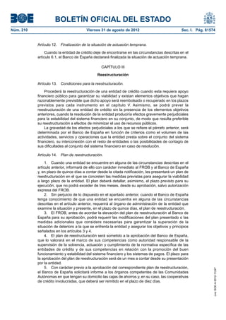 BOLETÍN OFICIAL DEL ESTADO
Núm. 210	                                Viernes 31 de agosto de 2012	                             Sec. I. Pág. 61574


            Artículo 12.  Finalización de la situación de actuación temprana.

                 Cuando la entidad de crédito deje de encontrarse en las circunstancias descritas en el
            artículo 6.1, el Banco de España declarará finalizada la situación de actuación temprana.

                                                  CAPÍTULO III

                                                Reestructuración

            Artículo 13.  Condiciones para la reestructuración.

                Procederá la reestructuración de una entidad de crédito cuando esta requiera apoyo
            financiero público para garantizar su viabilidad y existan elementos objetivos que hagan
            razonablemente previsible que dicho apoyo será reembolsado o recuperado en los plazos
            previstos para cada instrumento en el capítulo V. Asimismo, se podrá prever la
            reestructuración de una entidad de crédito sin la presencia de los elementos objetivos
            anteriores, cuando la resolución de la entidad produciría efectos gravemente perjudiciales
            para la estabilidad del sistema financiero en su conjunto, de modo que resulta preferible
            su reestructuración a efectos de minimizar el uso de recursos públicos.
                La gravedad de los efectos perjudiciales a los que se refiere el párrafo anterior, será
            determinada por el Banco de España en función de criterios como el volumen de las
            actividades, servicios y operaciones que la entidad presta sobre el conjunto del sistema
            financiero, su interconexión con el resto de entidades o las posibilidades de contagio de
            sus dificultades al conjunto del sistema financiero en caso de resolución.

            Artículo 14.  Plan de reestructuración.

                 1.  Cuando una entidad se encuentre en alguna de las circunstancias descritas en el
            artículo anterior, informará de ello con carácter inmediato al FROB y al Banco de España
            y, en plazo de quince días a contar desde la citada notificación, les presentará un plan de
            reestructuración en el que se concreten las medidas previstas para asegurar la viabilidad
            a largo plazo de la entidad. El plan deberá detallar, asimismo, el plazo previsto para su
            ejecución, que no podrá exceder de tres meses, desde su aprobación, salvo autorización
            expresa del FROB.
                 2.  Sin perjuicio de lo dispuesto en el apartado anterior, cuando el Banco de España
            tenga conocimiento de que una entidad se encuentra en alguna de las circunstancias
            descritas en el artículo anterior, requerirá al órgano de administración de la entidad que
            examine la situación y presente, en el plazo de quince días, el plan de reestructuración.
                 3.  El FROB, antes de acordar la elevación del plan de reestructuración al Banco de
            España para su aprobación, podrá requerir las modificaciones del plan presentado o las
            medidas adicionales que considere necesarias para garantizar la superación de la
            situación de deterioro a la que se enfrenta la entidad y asegurar los objetivos y principios
            señalados en los artículos 3 y 4.
                 4.  El plan de reestructuración será sometido a la aprobación del Banco de España,
            que lo valorará en el marco de sus competencias como autoridad responsable de la
            supervisión de la solvencia, actuación y cumplimiento de la normativa específica de las
            entidades de crédito y de sus competencias en relación con la promoción del buen
            funcionamiento y estabilidad del sistema financiero y los sistemas de pagos. El plazo para
            la aprobación del plan de reestructuración será de un mes a contar desde su presentación
            por la entidad.
                 5.  Con carácter previo a la aprobación del correspondiente plan de reestructuración,
                                                                                                                    cve: BOE-A-2012-11247




            el Banco de España solicitará informe a los órganos competentes de las Comunidades
            Autónomas en que tengan su domicilio las cajas de ahorros y, en su caso, las cooperativas
            de crédito involucradas, que deberá ser remitido en el plazo de diez días.
 