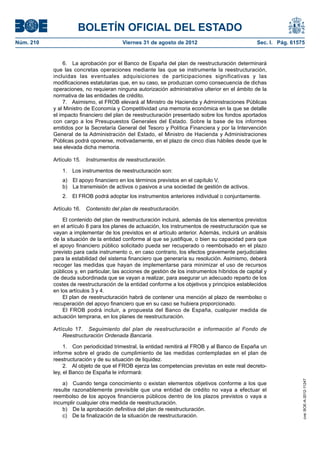 BOLETÍN OFICIAL DEL ESTADO
Núm. 210	                                Viernes 31 de agosto de 2012	                             Sec. I. Pág. 61575


                6.  La aprobación por el Banco de España del plan de reestructuración determinará
            que las concretas operaciones mediante las que se instrumente la reestructuración,
            incluidas las eventuales adquisiciones de participaciones significativas y las
            modificaciones estatutarias que, en su caso, se produzcan como consecuencia de dichas
            operaciones, no requieran ninguna autorización administrativa ulterior en el ámbito de la
            normativa de las entidades de crédito.
                7.  Asimismo, el FROB elevará al Ministro de Hacienda y Administraciones Públicas
            y al Ministro de Economía y Competitividad una memoria económica en la que se detalle
            el impacto financiero del plan de reestructuración presentado sobre los fondos aportados
            con cargo a los Presupuestos Generales del Estado. Sobre la base de los informes
            emitidos por la Secretaría General del Tesoro y Política Financiera y por la Intervención
            General de la Administración del Estado, el Ministro de Hacienda y Administraciones
            Públicas podrá oponerse, motivadamente, en el plazo de cinco días hábiles desde que le
            sea elevada dicha memoria.

            Artículo 15.  Instrumentos de reestructuración.

               1.  Los instrumentos de reestructuración son:
               a)  El apoyo financiero en los términos previstos en el capítulo V,
               b)  La transmisión de activos o pasivos a una sociedad de gestión de activos.
               2.  El FROB podrá adoptar los instrumentos anteriores individual o conjuntamente.

            Artículo 16.  Contenido del plan de reestructuración.

                El contenido del plan de reestructuración incluirá, además de los elementos previstos
            en el artículo 8 para los planes de actuación, los instrumentos de reestructuración que se
            vayan a implementar de los previstos en el artículo anterior. Además, incluirá un análisis
            de la situación de la entidad conforme al que se justifique, o bien su capacidad para que
            el apoyo financiero público solicitado pueda ser recuperado o reembolsado en el plazo
            previsto para cada instrumento o, en caso contrario, los efectos gravemente perjudiciales
            para la estabilidad del sistema financiero que generaría su resolución. Asimismo, deberá
            recoger las medidas que hayan de implementarse para minimizar el uso de recursos
            públicos y, en particular, las acciones de gestión de los instrumentos híbridos de capital y
            de deuda subordinada que se vayan a realizar, para asegurar un adecuado reparto de los
            costes de reestructuración de la entidad conforme a los objetivos y principios establecidos
            en los artículos 3 y 4.
                El plan de reestructuración habrá de contener una mención al plazo de reembolso o
            recuperación del apoyo financiero que en su caso se hubiera proporcionado.
                El FROB podrá incluir, a propuesta del Banco de España, cualquier medida de
            actuación temprana, en los planes de reestructuración.

            Artículo 17.  Seguimiento del plan de reestructuración e información al Fondo de
                Reestructuración Ordenada Bancaria.

                 1.  Con periodicidad trimestral, la entidad remitirá al FROB y al Banco de España un
            informe sobre el grado de cumplimiento de las medidas contempladas en el plan de
            reestructuración y de su situación de liquidez.
                 2.  Al objeto de que el FROB ejerza las competencias previstas en este real decreto-
            ley, el Banco de España le informará:
                                                                                                                    cve: BOE-A-2012-11247




                a)  Cuando tenga conocimiento o existan elementos objetivos conforme a los que
            resulte razonablemente previsible que una entidad de crédito no vaya a efectuar el
            reembolso de los apoyos financieros públicos dentro de los plazos previstos o vaya a
            incumplir cualquier otra medida de reestructuración.
                b)  De la aprobación definitiva del plan de reestructuración.
                c)  De la finalización de la situación de reestructuración.
 