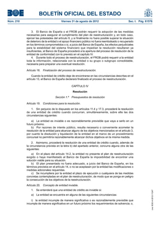 BOLETÍN OFICIAL DEL ESTADO
Núm. 210	                                Viernes 31 de agosto de 2012	                             Sec. I. Pág. 61576


                3.  El Banco de España o el FROB podrán requerir la adopción de las medidas
            necesarias para asegurar el cumplimiento del plan de reestructuración y, en todo caso,
            ejercer las potestades del artículo 9, y si finalmente no fuera posible superar la situación
            de deterioro de la entidad o el apoyo financiero público no fuera reembolsado o recuperado
            en los términos comprometidos o si, a juicio del Banco de España, los efectos perjudiciales
            para la estabilidad del sistema financiero que impedían la resolución resultaran ya
            insuficientes, el Banco de España procederá a la apertura del proceso de resolución de la
            entidad de conformidad con lo previsto en el capítulo IV.
                4.  Durante todo el proceso de reestructuración, el FROB podrá requerir a la entidad
            toda la información, relacionada con la entidad o su grupo o subgrupo consolidable,
            necesaria para preparar una eventual resolución.

            Artículo 18.  Finalización del proceso de reestructuración.

                 Cuando la entidad de crédito deje de encontrarse en las circunstancias descritas en el
            artículo 13, el Banco de España declarará finalizado el proceso de reestructuración.

                                                  CAPÍTULO IV

                                                   Resolución

                                    Sección 1.ª  Presupuestos de resolución

            Artículo 19.  Condiciones para la resolución.

                1.  Sin perjuicio de lo dispuesto en los artículos 11.4 y 17.3, procederá la resolución
            de una entidad de crédito cuando concurran, simultáneamente, sobre ella las dos
            circunstancias siguientes:

                a)  La entidad es inviable o es razonablemente previsible que vaya a serlo en un
            futuro próximo.
                b)  Por razones de interés público, resulta necesario o conveniente acometer la
            resolución de la entidad para alcanzar alguno de los objetivos mencionados en el artículo 3,
            por cuanto la disolución y liquidación de la entidad en el marco de un procedimiento
            concursal no permitiría razonablemente alcanzar dichos objetivos en la misma medida.

                2.  Asimismo, procederá la resolución de una entidad de crédito cuando, además de
            la circunstancia prevista en la letra b) del apartado anterior, concurra alguna otra de las
            siguientes:
                a)  En el plazo del artículo 14.2, la entidad no presente el plan de reestructuración
            exigido o haya manifestado al Banco de España la imposibilidad de encontrar una
            solución viable para su situación.
                b)  El plan presentado no fuera adecuado, a juicio del Banco de España, en los
            términos previstos en el artículo 14, o no se aceptasen por la entidad las modificaciones o
            medidas adicionales requeridas.
                c)  Se incumpliera por la entidad el plazo de ejecución o cualquiera de las medidas
            concretas contempladas en el plan de reestructuración, de modo que se ponga en peligro
            la consecución de los objetivos de la reestructuración.

            Artículo 20.  Concepto de entidad inviable.
               1.  Se entenderá que una entidad de crédito es inviable si:
                                                                                                                    cve: BOE-A-2012-11247




               a)  La entidad se encuentra en alguna de las siguientes circunstancias:

                i)  la entidad incumple de manera significativa o es razonablemente previsible que
            incumpla de manera significativa en un futuro próximo los requerimientos de solvencia; o,
 